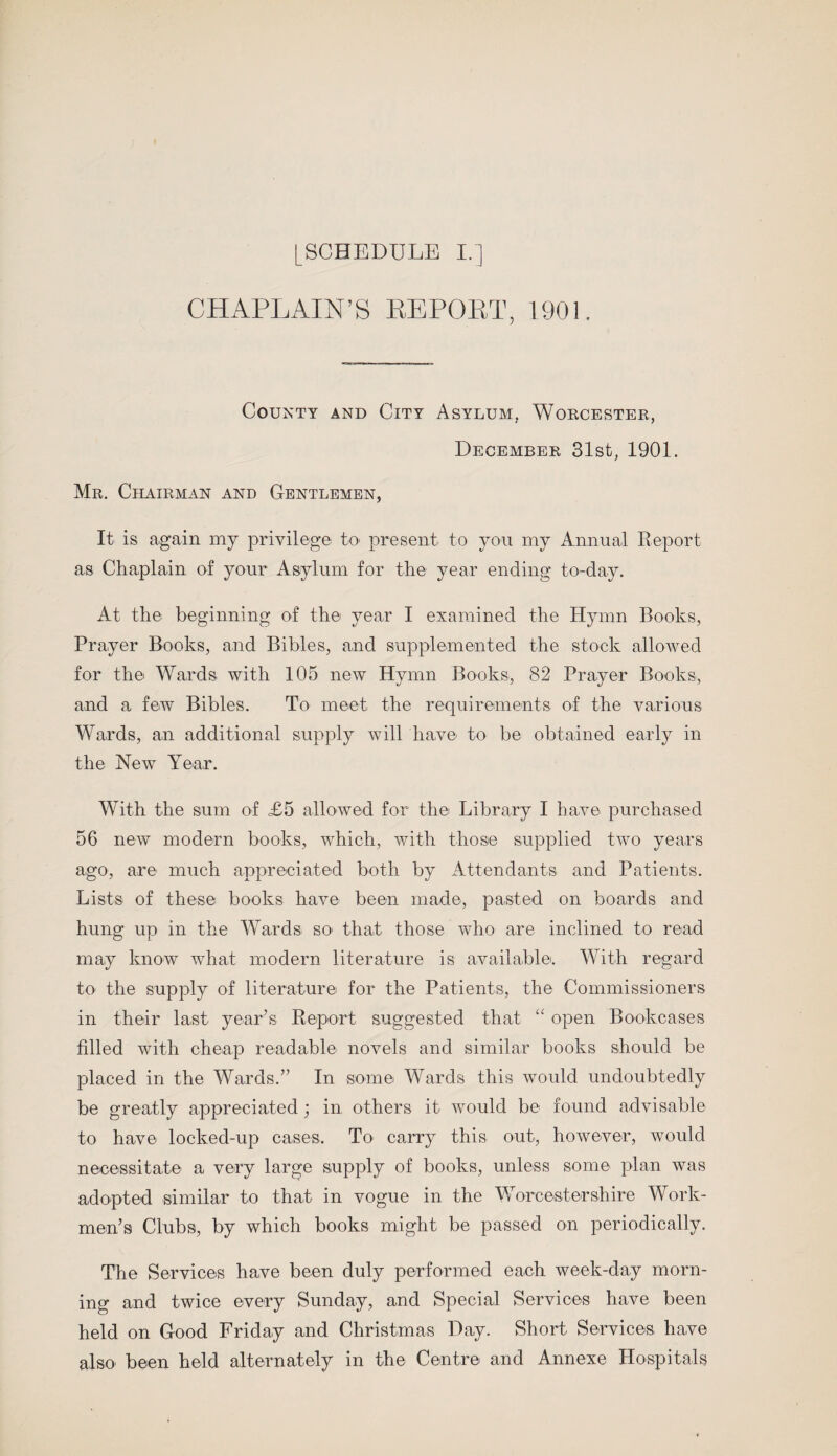 CHAPLAIN’S REPORT, 1901. County and City Asylum, Worcester, December 31st, 190E Mr. Chairman and Gentlemen, It is again my privilege to present to you my Annual Report as Chaplain of your Asylum for the year ending to-day. At the beginning of the year I examined the Hymn Books, Prayer Books, and Bibles, and supplemented the stock allowed for the Wards with 105 new Hymn Books, 82 Prayer Books, and a few Bibles. To meet the requirements of the various Wards, an additional supply will have to be obtained early in the New Year. With the sum of £5 allowed for the Library I have purchased 56 new modern books, which, with those supplied two years ago, are much appreciated both by Attendants and Patients. Lists of these books have been made, pasted on boards and hung up in the Wards so> that those who are inclined to read may know what modern literature is available. With regard to the supply of literature for the Patients, the Commissioners in their last year’s Report suggested that “ open Bookcases filled with cheap readable novels and similar books should be placed in the Wards.” In some Wards this would undoubtedly be greatly appreciated; in others it would be found advisable to have locked-up cases. To carry this out, however, would necessitate a very large supply of books, unless some plan was adopted similar to that in vogue in the Worcestershire Work¬ men’s Clubs, by which books might be passed on periodically. The Services have been duly performed each week-day morn¬ ing and twice every Sunday, and Special Services have been held on Good Friday and Christmas Day. Short Services have also been held alternately in the Centre and Annexe Hospitals