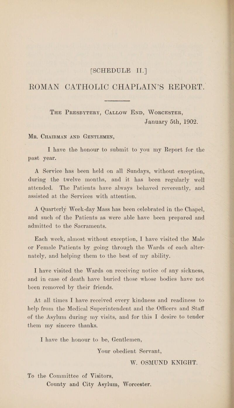 ROMAN CATHOLIC CHAPLAIN’S REPORT. The Presbytery, Callow End, Worcester, January 5th, 1902. Mr. Chairman and Gentlemen, I have the honour to submit to you my Report for the past year. A Service has been held on all Sundays, without exception, during the twelve months, and it has been regularly well attended. The Patients have always behaved reverently, and assisted at the Services with attention. A Quarterly Week-day Mass has been celebrated in the Chapel, and such of the Patients as were able have been prepared and admitted to the Sacraments. Each week, almost without exception, I have visited the Male or Female Patients by going through the Wards of each alter¬ nately, and helping them to the best of my ability. I have visited the Wards on receiving notice of any sickness, and in case of death have buried those whose bodies have not been removed by their friends. At all times I have received every kindness and readiness to help from the Medical Superintendent and the Officers and Staff of the Asylum during my visits, and for this I desire to tender them my sincere thanks. I have the honour to be, Gentlemen, Your obedient Servant, W. OSMUND KNIGHT. To the Committee of Visitors, County and City Asylum, Worcester.