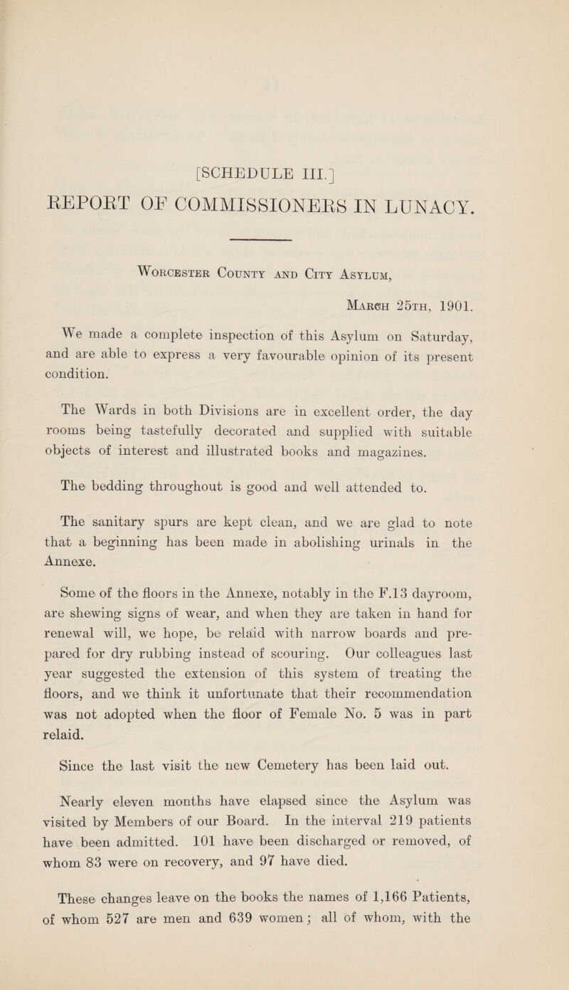 KEPORT OE COMMISSIONERS IN LUNACY. Worcester County and City Asylum, March 25th, 1901. We made a complete inspection of this Asylum on Saturday, and are able to express a very favourable opinion of its present condition. The Wards in both Divisions are in excellent order, the day rooms being tastefully decorated and supplied with suitable objects of interest and illustrated books and magazines. The bedding throughout is good and well attended to. The sanitary spurs are kept clean, and we are glad to note that a beginning has been made in abolishing urinals in the Annexe. Some of the floors in the Annexe, notably in the F.13 dayroom, are shewing signs of wear, and when they are taken in hand for renewal will, we hope, be relaid with narrow boards and pre¬ pared for dry rubbing instead of scouring. Our colleagues last year suggested the extension of this system of treating the floors, and we think it unfortunate that their recommendation was not adopted when the floor of Female No. 5 was in part relaid. Since the last visit the new Cemetery has been laid out. Nearly eleven months have elapsed since the Asylum was visited by Members of our Board. In the interval 219 patients have been admitted. 101 have been discharged or removed, of whom 83 were on recovery, and 97 have died. These changes leave on the books the names of 1,166 Patients, of whom 527 are men and 639 women; all of whom, with the