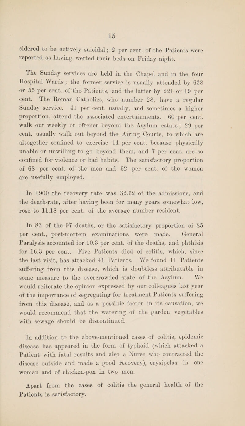 sidered to be actively suicidal; 2 per cent, of the Patients were reported as having wetted their beds on Friday night. The Sunday services are held in the Chapel and in the four Hospital Wards; the former service is usually attended by 638 or 55 per cent, of the Patients, and the latter by 221 or 19 per cent. The Roman Catholics, who number 28, have a regular Sunday service. 41 per cent, usually, and sometimes a higher proportion, attend the associated entertainments, 60 per cent, walk out weekly or oftener beyond the Asylum estate ; 29 per cent, usually walk out beyond the Airing Courts, to which are altogether confined to' exercise 14 per cent, because physically unable or unwilling to go beyond them, and 7 per cent, are so confined for violence or bad habits. The satisfactory proportion of 68 per cent, of the men and 62 per cent, of the women are usefully employed. In 1900 the recoverv rate was 32.62 of the admissions, and the death-rate, after having been for many years somewhat low, rose to 11.18 per cent, of the average number resident. In 83 of the 97 deaths, or the satisfactory proportion of 85 per cent., post-mortem examinations were made. General Paralysis accounted for 10.3 per cent, of the deaths, and phthisis for 16.3 per cent. Five Patients died of colitis, which, since the last visit, has attacked 41 Patients. We found 11 Patients suffering from this disease, which is doubtless attributable in some measure to the overcrowded state of the Asylum. We would reiterate the opinion expressed by our colleagues last year of the importance of segregating for treatment Patients suffering from this disease, and as a possible factor in its causation, we would recommend that the watering of the garden vegetables with sewage should be discontinued. In addition to the above-mentioned cases of colitis, epidemic disease has appeared in the form of typhoid (which attacked a Patient with fatal results and also a Nurse who contracted the disease outside and made a good recovery), erysipelas in one woman and of chicken-pox in two men. Apart from the cases of colitis the general health of the Patients is satisfactory.