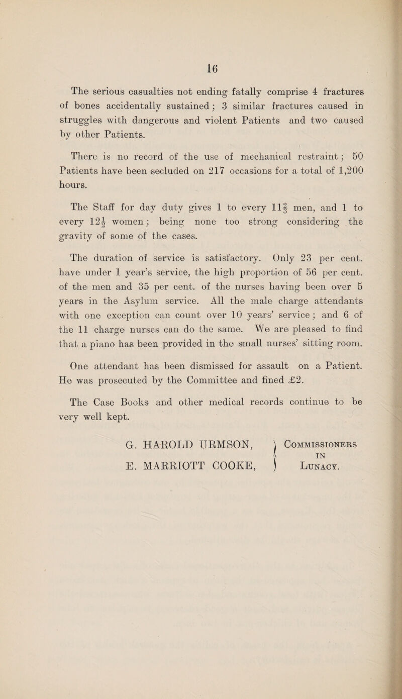 The serious casualties not ending fatally comprise 4 fractures of bones accidentally sustained; 3 similar fractures caused in struggles with dangerous and violent Patients and two caused by other Patients. There is no record of the use of mechanical restraint; 50 Patients have been secluded on 217 occasions for a total of 1,200 hours. The Staff for day duty gives 1 to every 11§ men, and 1 to every 12| women; being none too strong considering the gravity of some of the cases. The duration of service is satisfactory. Only 23 per cent, have under 1 year’s service, the high proportion of 56 per cent, of the men and 35 per cent, of the nurses having been over 5 years in the Asylum service. All the male charge attendants with one exception can count over 10 years’ service; and 6 of the 11 charge nurses can do the same. We arei pleased to find that a piano has been provided in the small nurses’ sitting room. One attendant has been dismissed for assault on a Patient. He was prosecuted by the Committee and fined £2. The Case Books and other medical records continue to be very well kept. G. HAROLD URMSON, \ E. MARRIOTT COOKE, J Commissioners IN Lunacy.