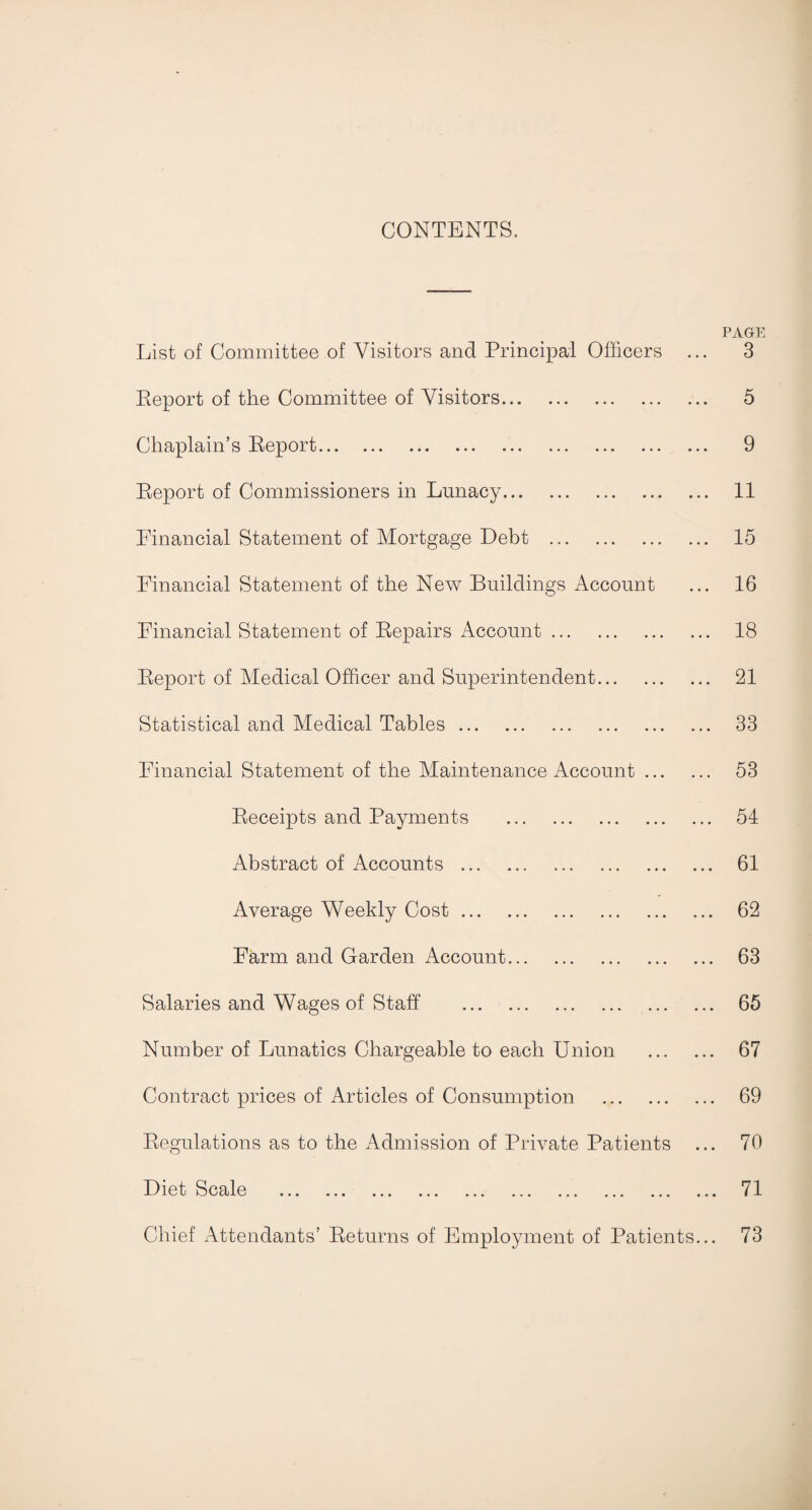 CONTENTS. List of Committee of Visitors and Principal Officers ... Report of the Committee of Visitors. Chaplain’s Report. Report of Commissioners in Lunacy. Financial Statement of Mortgage Debt . Financial Statement of the New Buildings Account Financial Statement of Repairs Account. Report of Medical Officer and Superintendent. Statistical and Medical Tables. Financial Statement of the Maintenance Account. Receipts and Payments . Abstract of Accounts. Average Weekly Cost. Farm and Garden Account. Salaries and Wages of Staff . Number of Lunatics Chargeable to each Union . Contract prices of Articles of Consumption . Regulations as to the Admission of Private Patients ... Diet Scale ... ... ... ... ... ... ... ... ... ... Chief Attendants’ Returns of Employment of Patients... PAGE 3 5 9 11 15 16 18 21 33 53 54 61 62 63 65 67 69 70 71 73