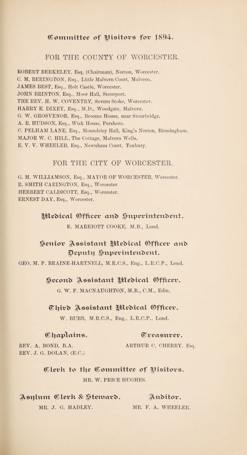 C1'ommitU'1.' of |Itt«itoi*s for J8!)4. FOE THE COUNTY OF WOECESTER. EGBERT BERKELEY, Esq. (Chairman), Norton, Worcester. C. M. BERINGTON, Esq., Little Malvern Court, Malvern. JAMES BEST, Esq., Holt Castle, Worcester. JOHN BRINTON, Esq., Moor Hall, Stour port. THE REV. H. W. COVENTRY, Severn Stoke, Worcester. HARRY E. DIXEY, Esq., M.D., Woodgate, Malvern. G. W. GROSVENOR, Esq., Broome House, near Stourbridge, A. R. HUDSON, Esq., Wick House, Pershore. C. PELHAM LANE, Esq., Moundsley Hall, King’s Norton, Birmingham. MAJOR W. C. HILL, The Cottage, Malvern Wells. E. V. V. WHEELER, Esq., Newnham Court, Tenbury. FOR TFIE CITY OF WORCESTER. Ct. H. WILLIAMSON, Esq., MAYOR OF WORCESTER, Worcester. R. SMITH CARINGTON, Esq., Worcester. HERBERT CALDICOTT, Esq., Worcester. ERNEST DAY, Esq., Worcester. IftvMvol ©fftver mtb g*xt}.rpxtintimbxntt* E. MARRIOTT COOKE, M.B., Lond. Senior ^srstwtunt litebmxl (Offtccx* onfr a) cp ixt ij *&xxp&vintvnfrettt ♦ GEO. M. P. BRAINE-HARTNELL, M.R.C.S., Eng., L.R.C.P., Lond. ©fftccxu G. W. F. MACNAUGHTON, M.B., C.M., Edin. iPtvMcal ©fftcexu W. BUBB, M.R.C.S., Eng., L.R.C.P., Lond. <&hjap\axn&♦ f&vect&nvgv. REV. A. BOND, B.A. ARTHUR C. CHERRY. Esq. REV. J. G. DOLAN, (R.C.) ©levtt to tljc Committee of ^ttsttox*#* MR. W. PRICE HUGHES. ©tevtx Sc gttmmxbbb gUtMtox% MR. J. G. HADLEY. MR, F. A. WHEELER.