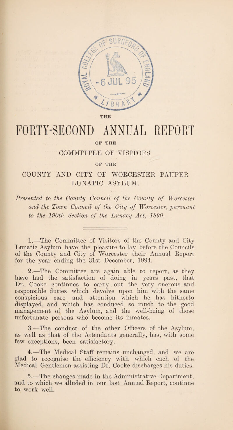 THE FORTY-SECOND ANNUAL REPORT OF THE COMMITTEE OF VISITORS OF THE COUNTY AND CITY OF WORCESTER PAUPER LUNATIC ASYLUM. Presented to the County Council of the County of Worcester and the Town Council of the City of Worcester, pursuant to the 190th Section of the Lunacy Act, 1890. 1. —The Committee of Visitors of the County and City Lunatic Asylum have the pleasure to lay before the Councils of the County and City of Worcester their Annual Report for the year ending the 31st December, 1894. 2. —The Committee are again able to report, as they have had the satisfaction of doing in years past, that Dr. Cooke continues to carry out the very onerous and responsible duties which devolve upon him with the same conspicious care and attention which he has hitherto displayed, and which has conduced so much to the good management of the Asylum, and the well-being of those unfortunate persons who become its inmates. 3. —The conduct of the other Officers of the Asylum, as well as that of the Attendants generally, has, with some few exceptions, been satisfactory. 4. —The Medical Staff remains unchanged, and we are glad to recognise the efficiency with which each of the Medical Gentlemen assisting Dr. Cooke discharges his duties. 5. —The changes made in the Administrative Department, and to which we alluded in our last Annual Report, continue to work well.