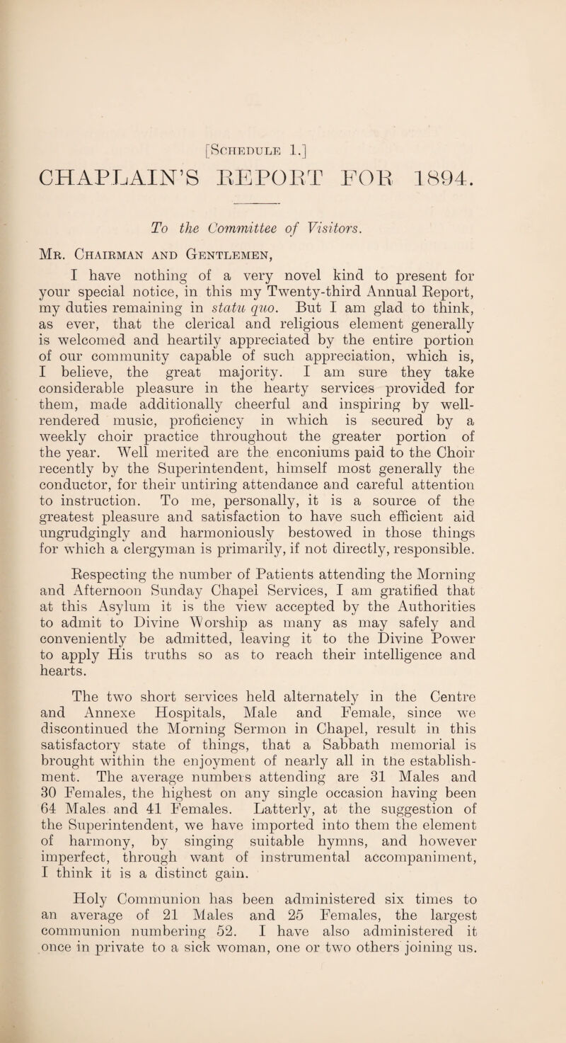 CHAPLAIN’S EE POET FOE 1894. To the Committee of Visitors. Mr. Chairman and Gentlemen, I have nothing of a very novel kind to present for your special notice, in this my Twenty-third Annual Report, my duties remaining in statu quo. But I am glad to think, as ever, that the clerical and religious element generally is welcomed and heartily appreciated by the entire portion of our community capable of such appreciation, which is, I believe, the great majority. I am sure they take considerable pleasure in the hearty services provided for them, made additionally cheerful and inspiring by well- rendered music, proficiency in which is secured by a weekly choir practice throughout the greater portion of the year. Well merited are the enconiums paid to the Choir recently by the Superintendent, himself most generally the conductor, for their untiring attendance and careful attention to instruction. To me, personally, it is a source of the greatest pleasure and satisfaction to have such efficient aid ungrudgingly and harmoniously bestowed in those things for which a clergyman is primarily, if not directly, responsible. Respecting the number of Patients attending the Morning and Afternoon Sunday Chapel Services, I am gratified that at this Asylum it is the view accepted by the Authorities to admit to Divine Worship as many as may safely and conveniently be admitted, leaving it to the Divine Power to apply His truths so as to reach their intelligence and hearts. The two short services held alternately in the Centre and Annexe Hospitals, Male and Female, since we discontinued the Morning Sermon in Chapel, result in this satisfactory state of things, that a Sabbath memorial is brought within the enjoyment of nearly all in the establish¬ ment. The average numbers attending are 31 Males and 30 Females, the highest on any single occasion having been 64 Males and 41 Females. Latterly, at the suggestion of the Superintendent, we have imported into them the element of harmony, by singing suitable hymns, and however imperfect, through want of instrumental accompaniment, I think it is a distinct gain. Holy Communion has been administered six times to an average of 21 Males and 25 Females, the largest communion numbering 52. I have also administered it once in private to a sick woman, one or two others joining us.