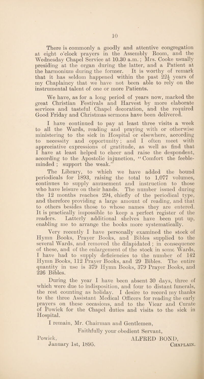 There is commonly a goodly and attentive congregation at eight o’clock prayers in the Assembly Room, and the Wednesday Chapel Service at 10.30 a.m.; Mrs. Cooke usually presiding at the organ during the latter, and a Patient at the harmonium during the former. It is worthy of remark that it has seldom happened within the past 22-J years of my Chaplaincy that we have not been able to rely on the instrumental talent of one or more Patients. We have, as for a long period of years now, marked the great Christian Festivals and Harvest by more elaborate services and tasteful Chapel decoration, and the required Good Friday and Christmas sermons have been delivered. I have continued to pay at least three visits a week to all the Wards, reading and praying with or otherwise ministering to the sick in Hospital or elsewhere, according to necessity and opportunity; and I often meet with appreciative expressions of gratitude, as well as find that I have at least helped to cheer and raise the despondent, according to the Apostolic injunction, “ Comfort the feeble¬ minded ; support the weak.” The Library, to which we have added the bound periodicals for 1893, raising the total to 1,077 volumes, continues to supply amusement and instruction to those who have leisure on their hands. The number issued during the 12 months reaches 294, chiefly of the periodical type, and therefore providing a large amount of reading, and that to others besides those to whose names they are entered. It is practically impossible to keep a perfect register of the readers. Latterly additional shelves have been put up, enabling me to arrange the books more systematically. Very recently I have personally examined the stock of Hymn Books, Prayer Books, and Bibles supplied to the several Wards, and removed the dilapidated ; in consequence of these, and of the enlargement of the stock in some Wards, I have had to supply deficiencies to the number of 142 Hymn Books, 112 Prayer Books, and 29 Bibles. The entire quantity in use is 379 Hymn Books, 379 Prayer Books, and 226 Bibles. During the year I have been absent 30 days, three of which were due to indisposition, and four to distant funerals, the rest counting as holiday. I desire to record my thanks to the three Assistant Medical Officers for reading the early prayers on these occasions, and to the Vicar and Curate of Powick for the Chapel duties and visits to the sick in Hospital. I remain, Mr. Chairman and Gentlemen, Faithfully your obedient Servant, Powick, ALFRED BOND, January 1st, 1895. Chaplain.