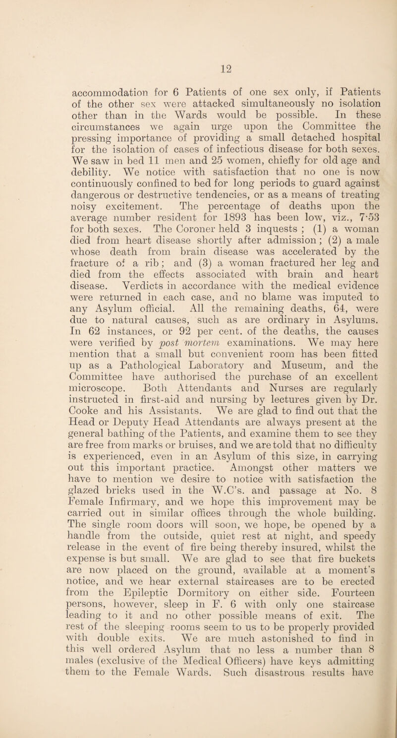 accommodation for 6 Patients of one sex only, if Patients of the other sex were attacked simultaneously no isolation other than in the Wards would be possible. In these circumstances we again urge upon the Committee the pressing importance of providing a small detached hospital for the isolation of cases of infectious disease for both sexes. We saw in bed 11 men and 25 women, chiefly for old age and debility. We notice with satisfaction that no one is now continuously confined to bed for long periods to guard against dangerous or destructive tendencies, or as a means of treating noisy excitement. The percentage of deaths upon the average number resident for 1893 has been low, viz., 7'53 for both sexes. The Coroner held 3 inquests ; (1) a woman died from heart disease shortly after admission; (2) a male whose death from brain disease was accelerated by the fracture of a rib ; and (3) a woman fractured her leg and died from the effects associated with brain and heart disease. Verdicts in accordance with the medical evidence were returned in each case, and no blame was imputed to any Asylum official. All the remaining deaths, 64, were due to natural causes, such as are ordinary in Asylums. In 62 instances, or 92 per cent, of the deaths, the causes were verified by post mortem examinations. We may here mention that a small but convenient room has been fitted up as a Pathological Laboratory and Museum, and the Committee have authorised the purchase of an excellent microscope. Both Attendants and Nurses are regularly instructed in first-aid and nursing by lectures given by Dr. Cooke and his Assistants. We are glad to find out that the Head or Deputy Head Attendants are always present at the general bathing of the Patients, and examine them to see they are free from marks or bruises, and we are told that no difficulty is experienced, even in an Asylum of this size, in carrying out this important practice. Amongst other matters we have to mention we desire to notice with satisfaction the glazed bricks used in the W.C’s. and passage at No. 8 Female Infirmary, and we hope this improvement may be carried out in similar offices through the whole building. The single room doors will soon, we hope, be opened by a handle from the outside, quiet rest at night, and speedy release in the event of fire being thereby insured, whilst the expense is but small. We are glad to see that fire buckets are now placed on the ground, available at a moment’s notice, and we hear external staircases are to be erected from the Epileptic Dormitory on either side. Fourteen persons, however, sleep in F. 6 with only one staircase leading to it and no other possible means of exit. The rest of the sleeping rooms seem to us to be properly provided with double exits. We are much astonished to find in this well ordered Asylum that no less a number than 8 males (exclusive of the Medical Officers) have keys admitting them to the Female Wards. Such disastrous results have