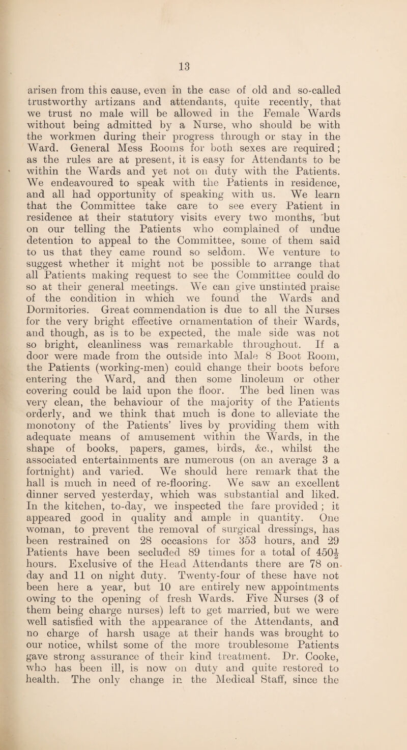 arisen from this cause, even in the case of old and so-called trustworthy artizans and attendants, quite recently, that we trust no male will be allowed in the Female Wards without being admitted by a Nurse, who should be with the workmen during their progress through or stay in the Ward. General Mess Eooms for both sexes are required; as the rules are at present, it is easy for Attendants to be within the Wards and yet not on duty with the Patients. We endeavoured to speak with the Patients in residence, and all had opportunity of speaking with us. We learn that the Committee take care to see every Patient in residence at their statutory visits every two months, 'but on our telling the Patients who complained of undue detention to appeal to the Committee, some of them said to us that they came round so seldom. We venture to suggest whether it might not be possible to arrange that all Patients making request to see the Committee could do so at their general meetings. We can give unstinted praise of the condition in which we found the Wards and Dormitories. Great commendation is due to all the Nurses for the very bright effective ornamentation of their Wards, and though, as is to be expected, the male side was not so bright, cleanliness was remarkable throughout. If a door were made from the outside into Male 8 Boot Room, the Patients (working-men) could change their boots before entering the Ward, and then some linoleum or other covering could be laid upon the floor. The bed linen was very clean, the behaviour of the majority of the Patients orderly, and we think that much is done to alleviate the monotony of the Patients’ lives by providing them with adequate means of amusement within the Wards, in the shape of books, papers, games, birds, &c., whilst the associated entertainments are numerous (on an average 3 a fortnight) and varied. We should here remark that the hall is much in need of re-flooring. We saw an excellent dinner served yesterday, which was substantial and liked. In the kitchen, to-day, we inspected the fare provided ; it appeared good in quality and ample in quantity. One woman, to prevent the removal of surgical dressings, has been restrained on 28 occasions for 353 hours, and 29 Patients have been secluded 89 times for a total of 450J hours. Exclusive of the Head Attendants there are 78 on- day and 11 on night duty. Twenty-four of these have not been here a year, but 10 are entirely new appointments owing to the opening of fresh Wards. Five Nurses (3 of them being charge nurses) left to get married, but we were well satisfied with the appearance of the Attendants, and no charge of harsh usage at their hands was brought to our notice, whilst some of the more troublesome Patients gave strong assurance of their kind treatment. Dr. Cooke, who has been ill, is now on duty and quite restored to health. The only change in the Medical Staff, since the