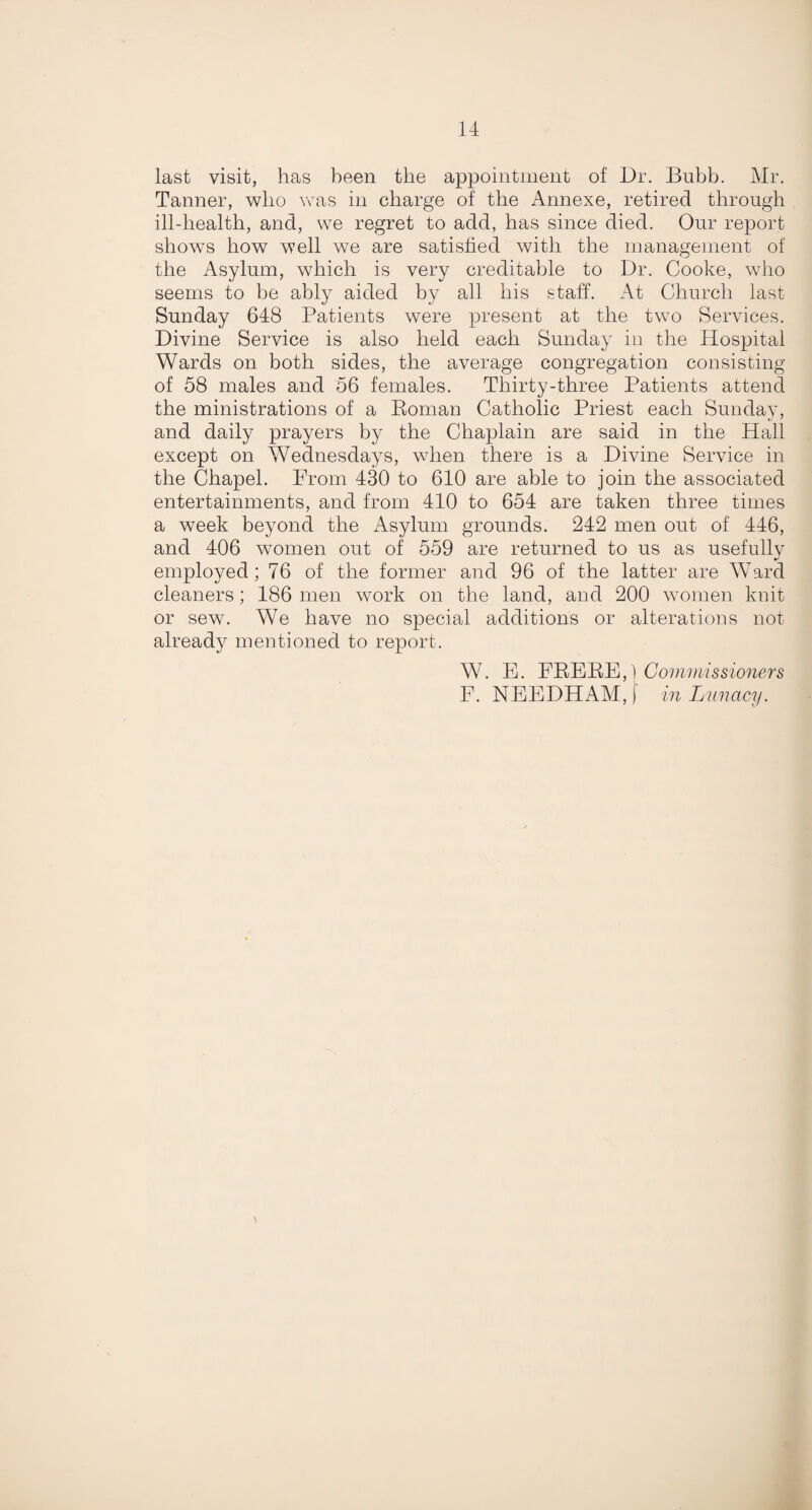 last visit, has been the appointment of Dr. Bubb. Mr. Tanner, who was in charge of the Annexe, retired through ill-health, and, we regret to add, has since died. Our report shows how well we are satisfied with the management of the Asylum, which is very creditable to Dr. Cooke, who seems to be ably aided by all his staff. At Church last Sunday 648 Patients were present at the two Services. Divine Service is also held each Sunday in the Hospital Wards on both sides, the average congregation consisting of 58 males and 56 females. Thirty-three Patients attend the ministrations of a Roman Catholic Priest each Sunday, and daily prayers by the Chaplain are said in the Hall except on Wednesdays, when there is a Divine Service in the Chapel. From 430 to 610 are able to join the associated entertainments, and from 410 to 654 are taken three times a week beyond the Asylum grounds. 242 men out of 446, and 406 women out of 559 are returned to us as usefully employed; 76 of the former and 96 of the latter are Ward cleaners; 186 men work on the land, and 200 women knit or sew. We have no special additions or alterations not already mentioned to report. W. E. ERERE,) Commissioners F. NEEDHAM, f in Lunacy.