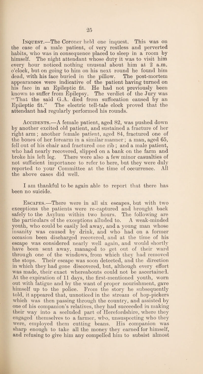 Inquest.—The Coroner held one inquest. This was on the case of a male patient, of very restless and perverted habits, who was in consequence placed to sleep in a room by himself. The night attendant whose duty it was to visit him every hour noticed nothing unusual about him at 2 a.m. o’clock, but on going to him on his next round he found him dead, with his face buried in the pillow. The post-mortem appearances were indicative of the patient having turned on his face in an Epileptic fit. He had not previously been known to suffer from Epilepsy. The verdict of the Jury was “That the said G.A. died from suffocation caused by an Epileptic fit.” The electric tell-tale clock proved that the attendant had regularly performed his rounds. Accidents.—A female patient, aged 82, was pushed down by another excited old patient, and sustained a fracture of her right arm ; another female patient, aged 84, fractured one of the bones of her forearm in a similar manner; a man, aged 65, fell out of his chair and fractured one rib ; and a male patient, who had nearly recovered, slipped on a bank on the farm and broke his left leg. There were also a few minor casualties of not sufficient importance to refer to here, but they were duly reported to your Committee at the time of occurrence. All the above cases did well. I am thankful to be again able to report that there has been no suicide. Escapes.—There were in all six escapes, but with two exceptions the patients were re-captured and brought back safely to the Asylum within two hours. The following are the particulars of the exceptions alluded to. A weak-minded youth, who could be easily led away, and a young man whose insanity was caused by drink, and who had on a former occasion been discharged recovered, and at the time of his escape was considered nearly well again, and would shortly have been sent away, managed to get out of their ward through one of the windows, from which they had removed the stops. Their escape was soon detected, and the direction in which they had gone discovered, but, although every effort was made, their exact whereabouts could not be ascertained. At the expiration of 11 days, the first-mentioned youth, worn out with fatigue and by the want of proper nourishment, gave himself up to the police. From the story he subsequently told, it appeared that, unnoticed in the stream of hop-pickers which was then passing through the country, and assisted by one of his companion’s relatives, they had succeeded in making their way into a secluded part of Herefordshire, where they engaged themselves to a farmer, who, unsuspecting who they were, employed them cutting beans. His companion was sharp enough to take all the money they earned for himself, and refusing to give him any compelled him to subsist almost