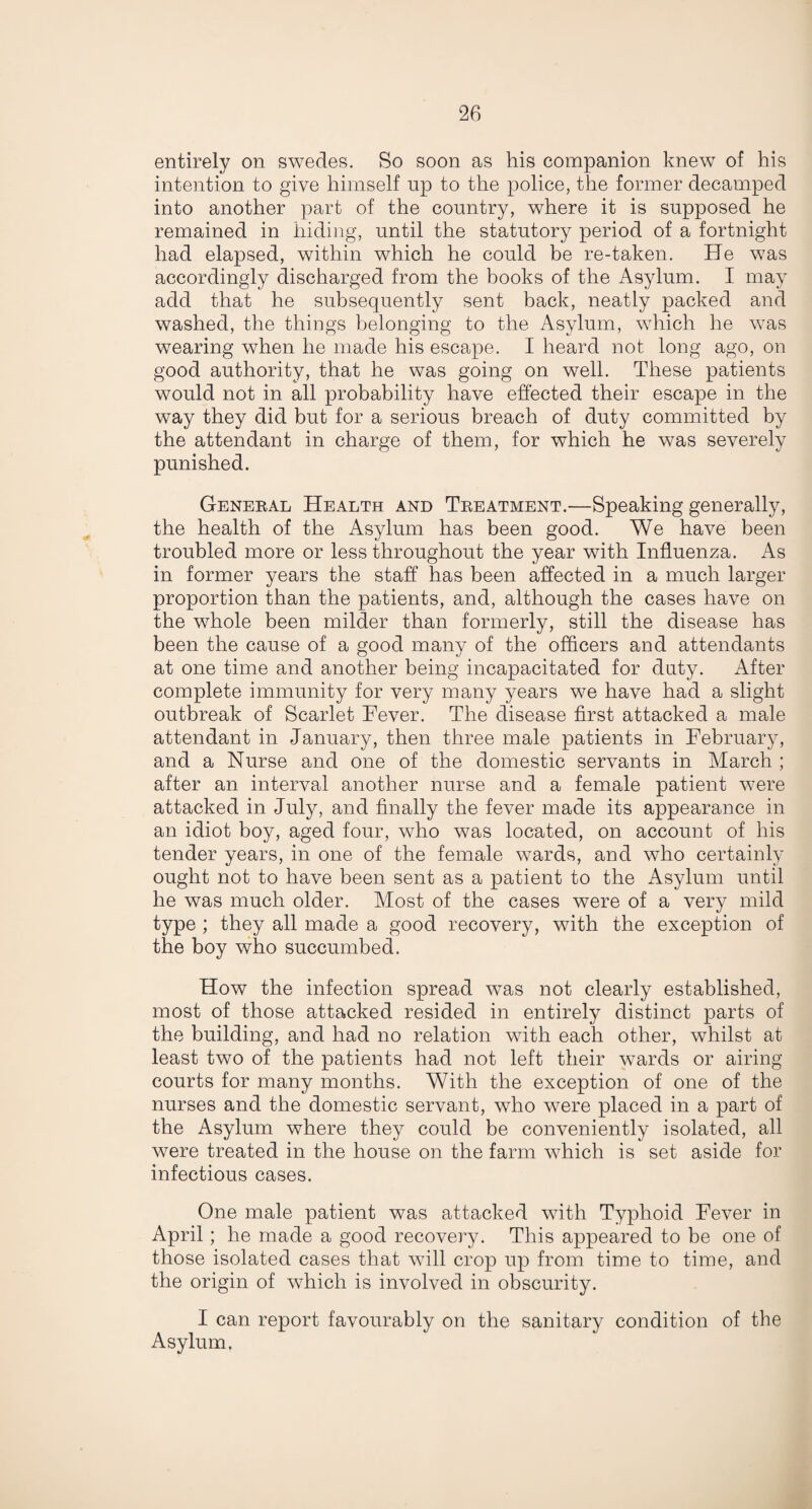entirely on swedes. So soon as his companion knew of his intention to give himself np to the police, the former decamped into another part of the country, where it is supposed he remained in hiding, until the statutory period of a fortnight had elapsed, within which he could be re-taken. He was accordingly discharged from the books of the Asylum. I may add that he subsequently sent back, neatly packed and washed, the things belonging to the Asylum, which he was wearing when he made his escape. I heard not long ago, on good authority, that he was going on well. These patients would not in all probability have effected their escape in the way they did but for a serious breach of duty committed by the attendant in charge of them, for which he was severely punished. General Health and Treatment.—Speaking generally, the health of the Asylum has been good. We have been troubled more or less throughout the year with Influenza. As in former years the staff has been affected in a much larger proportion than the patients, and, although the cases have on the whole been milder than formerly, still the disease has been the cause of a good many of the officers and attendants at one time and another being incapacitated for duty. After complete immunity for very many years we have had a slight outbreak of Scarlet Fever. The disease first attacked a male attendant in January, then three male patients in February, and a Nurse and one of the domestic servants in March ; after an interval another nurse and a female patient were attacked in July, and finally the fever made its appearance in an idiot boy, aged four, who was located, on account of his tender years, in one of the female wards, and who certainly ought not to have been sent as a patient to the Asylum until he was much older. Most of the cases were of a very mild type ; they all made a good recovery, with the exception of the boy who succumbed. How the infection spread was not clearly established, most of those attacked resided in entirely distinct parts of the building, and had no relation with each other, whilst at least two of the patients had not left their wards or airing courts for many months. With the exception of one of the nurses and the domestic servant, who were placed in a part of the Asylum where they could be conveniently isolated, all were treated in the house on the farm which is set aside for infectious cases. One male patient was attacked with Typhoid Fever in April; he made a good recovery. This appeared to be one of those isolated cases that will crop up from time to time, and the origin of which is involved in obscurity. I can report favourably on the sanitary condition of the Asylum.