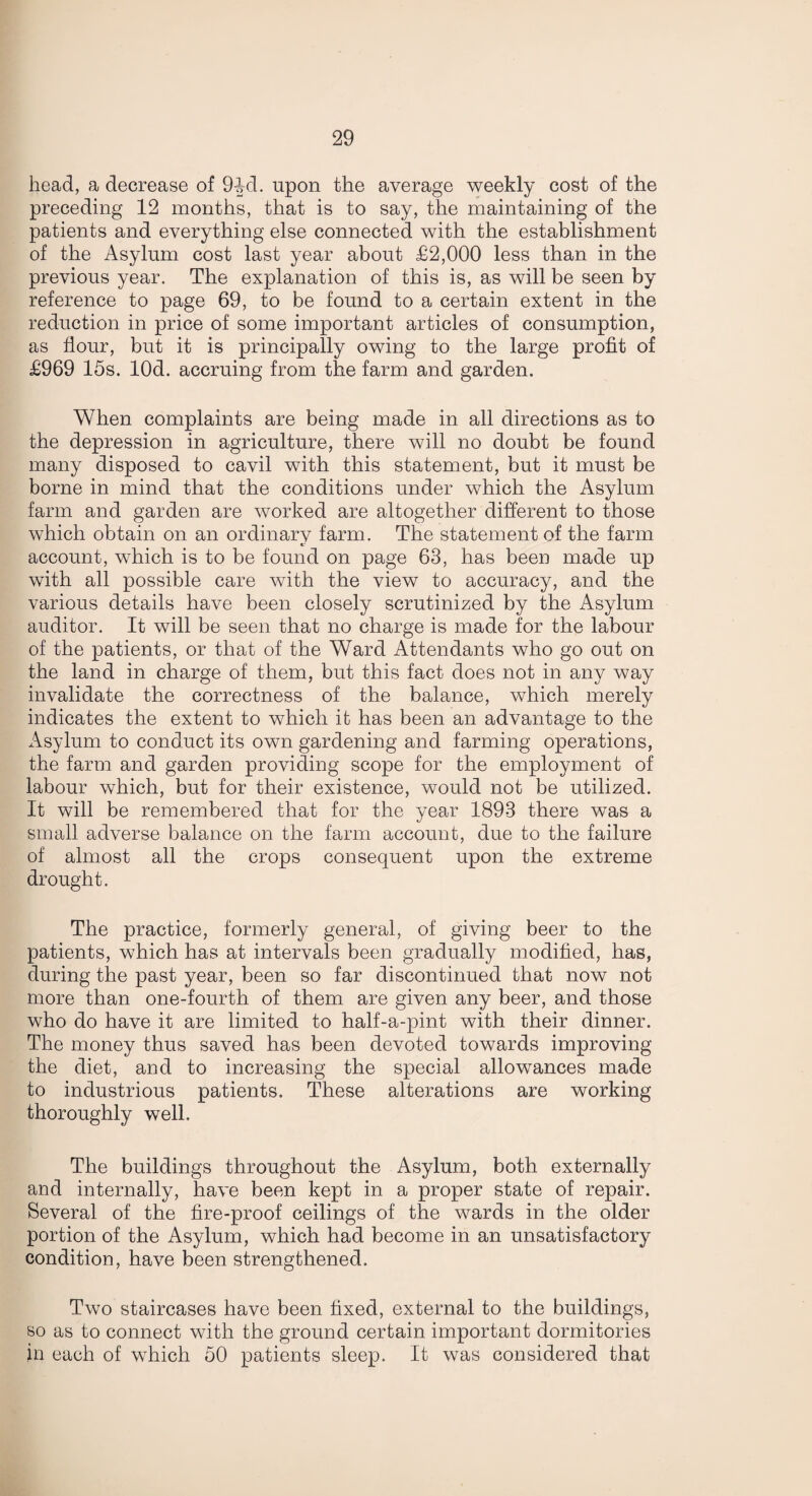 head, a decrease of 94-d. upon the average weekly cost of the preceding 12 months, that is to say, the maintaining of the patients and everything else connected with the establishment of the Asylum cost last year about £2,000 less than in the previous year. The explanation of this is, as will be seen by reference to page 69, to be found to a certain extent in the reduction in price of some important articles of consumption, as flour, but it is principally owing to the large profit of £969 15s. lOd. accruing from the farm and garden. When complaints are being made in all directions as to the depression in agriculture, there will no doubt be found many disposed to cavil with this statement, but it must be borne in mind that the conditions under which the Asylum farm and garden are worked are altogether different to those which obtain on an ordinary farm. The statement of the farm account, which is to be found on page 63, has been made up with all possible care with the view to accuracy, and the various details have been closely scrutinized by the Asylum auditor. It will be seen that no charge is made for the labour of the patients, or that of the Ward Attendants who go out on the land in charge of them, but this fact does not in any way invalidate the correctness of the balance, which merely indicates the extent to which it has been an advantage to the Asylum to conduct its own gardening and farming operations, the farm and garden providing scope for the employment of labour which, but for their existence, would not be utilized. It will be remembered that for the year 1893 there was a small adverse balance on the farm account, due to the failure of almost all the crops consequent upon the extreme drought. The practice, formerly general, of giving beer to the patients, which has at intervals been gradually modified, has, during the past year, been so far discontinued that now not more than one-fourth of them are given any beer, and those who do have it are limited to half-a-pint with their dinner. The money thus saved has been devoted towards improving the diet, and to increasing the special allowances made to industrious patients. These alterations are working thoroughly well. The buildings throughout the Asylum, both externally and internally, have been kept in a proper state of repair. Several of the fire-proof ceilings of the wards in the older portion of the Asylum, which had become in an unsatisfactory condition, have been strengthened. Two staircases have been fixed, external to the buildings, so as to connect with the ground certain important dormitories in each of which 50 patients sleep. It was considered that