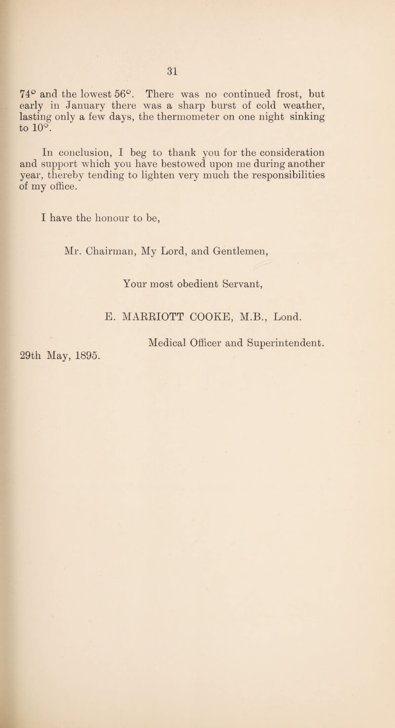 74° and the lowest 56°. There was no continued frost, but early in January there was a sharp burst of cold weather, lasting only a few days, the thermometer on one night sinking to 10°. In conclusion, I beg to thank you for the consideration and support which you have bestowed upon me during another year, thereby tending to lighten very much the responsibilities of my office. I have the honour to be, Mr. Chairman, My Lord, and Gentlemen, Your most obedient Servant, E. MARRIOTT COOKE, M.B., Lond. 29th May, 1895. Medical Officer and Superintendent.