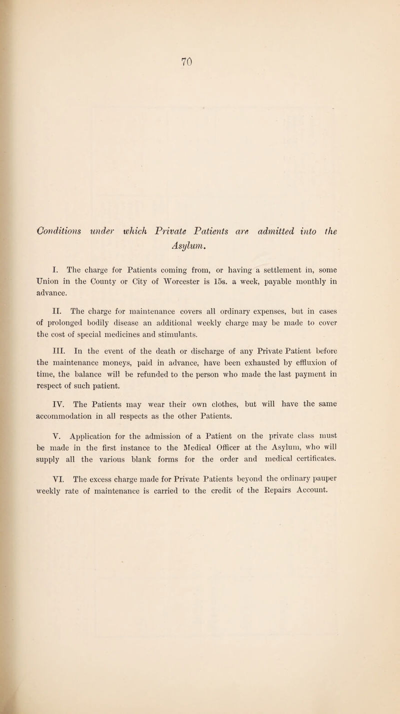 Conditions under which Private Patients are admitted into the Asylum. I. The charge for Patients coming from, or having a settlement in, some Union in the County or City of Worcester is 15s. a week, payable monthly in advance. II. The charge for maintenance covers all ordinary expenses, but in cases of prolonged bodily disease an additional weekly charge may be made to cover the cost of special medicines and stimulants. III. In the event of the death or discharge of any Private Patient before the maintenance moneys, paid in advance, have been exhausted by effluxion of time, the balance will be refunded to the person who made the last payment in respect of such patient. IV. The Patients may wear their own clothes, but will have the same accommodation in all respects as the other Patients. V. Application for the admission of a Patient on the private class must be made in the first instance to the Medical Officer at the Asylum, who will supply all the various blank forms for the order and medical certificates. VI. The excess charge made for Private Patients beyond the ordinary pauper weekly rate of maintenance is carried to the credit of the Repairs Account.