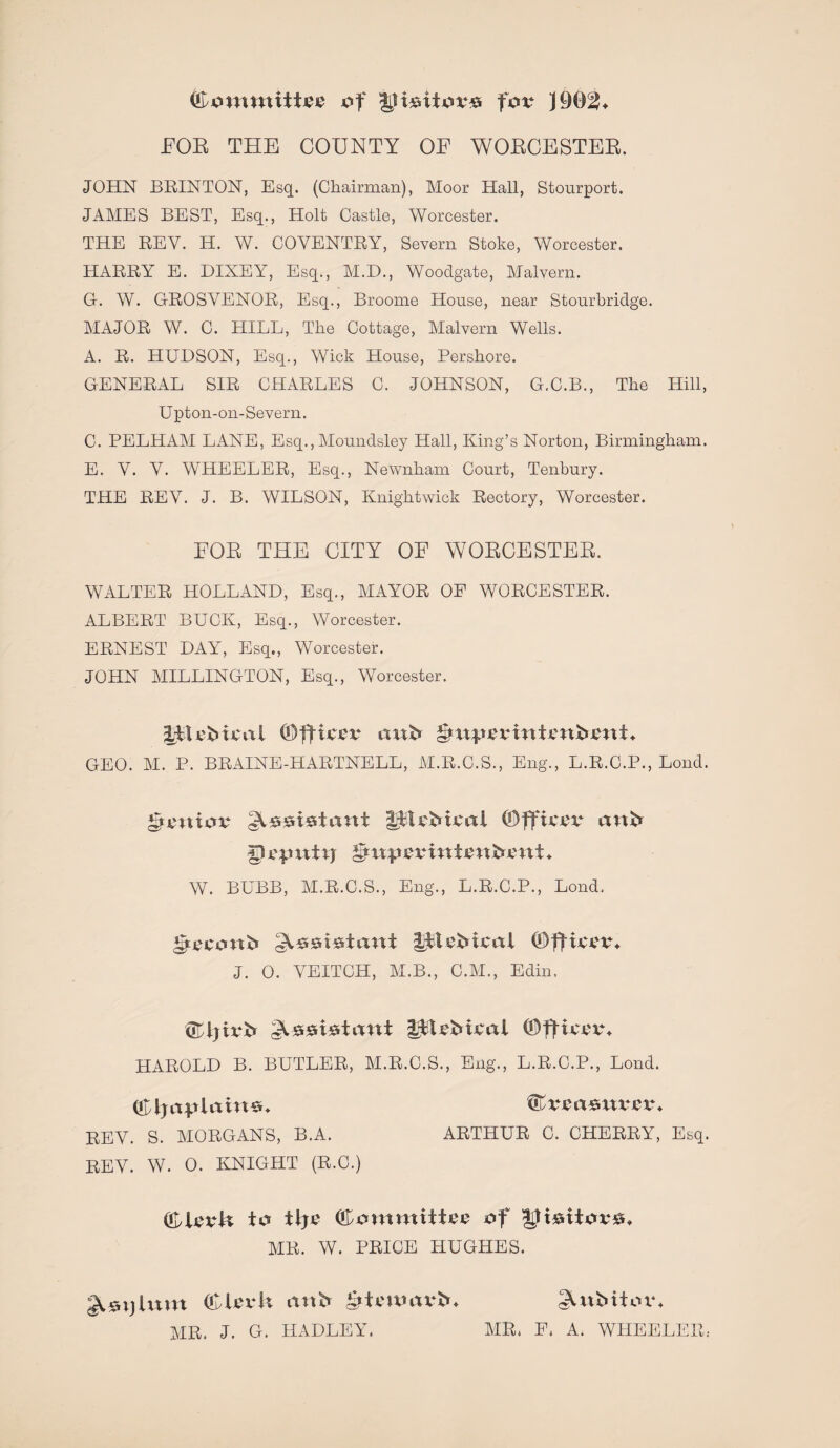 (Fomtnittoo of ly i&itov# fov FOE THE COUNTY OE WORCESTER. JOHN BRINTON, Esq. (Chairman), Moor Hall, Stourport. JAMES BEST, Esq., Holt Castle, Worcester. THE REV. H. W. COVENTRY, Severn Stoke, Worcester. HARRY E. DIXEY, Esq., M.D., Woodgate, Malvern. G. W. GROSVENOR, Esq., Broome House, near Stourbridge. MAJOR W. C. HILL, The Cottage, Malvern Wells. A. R. HUDSON, Esq., Wick House, Pershore. GENERAL SIR CHARLES C. JOHNSON, G.C.B., The Hill, Upton-on-Severn. C. PELHAM LANE, Esq.,Moundsley Hall, King’s Norton, Birmingham. E. V. V. WHEELER, Esq., Newnham Court, Tenbury. THE REV. J. B. WILSON, Knightwick Rectory, Worcester. FOR THE CITY OF WORCESTER. WALTER HOLLAND, Esq., MAYOR OF WORCESTER. ALBERT BUCK, Esq., Worcester. ERNEST DAY, Esq., Worcester. JOHN MILLINGTON, Esq., Worcester. IFU'b ical ©fttoo anh gm^oointcnbimU GEO. M. P. BRAINE-HARTNELL, M.R.C.S., Eng., L.R.C.P., Lond. £>omov ^.^siwtant ©fftcov cmb yoputxj W. BUBB, M.R.C.S., Eng., L.R.C.P., Lond. Pti>conb :A*suUani Iftcbicoi ©flioov* J. O. VEITCH, M.B., C.M., Edin. ®ijirb Ws*i*taut SftFbioot (OfHccvu HAROLD B. BUTLER, M.R.C.S., Eng., L.R.C.P., Lond. REV. S. MORGANS, B.A. ARTHUR C. CHERRY, Esq. REV. W. 0. KNIGHT (R.C.) to ilj£ (Fommiteo of yi&tiov*, AIR. W. PRICE HUGHES. (CU'vU anb £>ttuoax‘b. gUtbitoxu AIR. J. G. HADLEY. AIR. F. A. WHEELER..