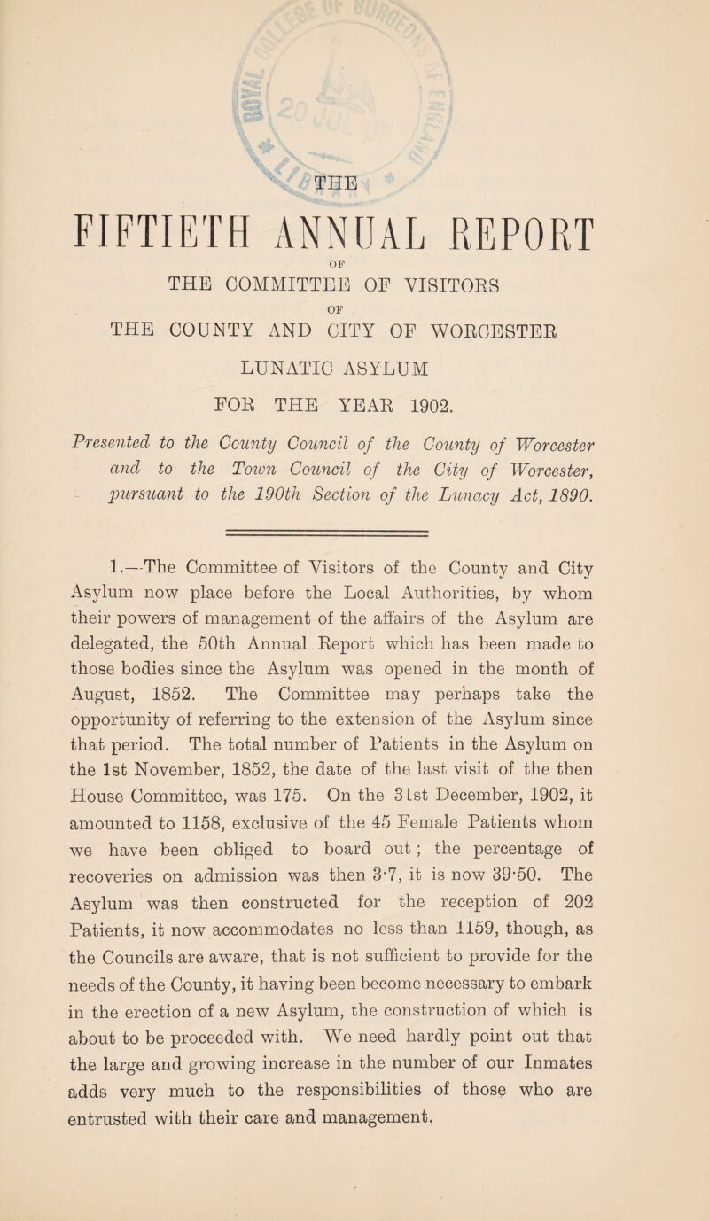 THE FIFTIETH ANNUAL REPORT OF THE COMMITTEE OF VISITORS OF THE COUNTY AND CITY OF WORCESTER LUNATIC ASYLUM FOR THE YEAR 1902. Presented to the County Council of the County of Worcester and to the Town Council of the City of Worcester, ■pursuant to the 190th Section of the Lunacy Act, 1890. 1.—The Committee of Visitors of the County and City Asylum now place before the Local Authorities, by whom their powers of management of the affairs of the Asylum are delegated, the 50th Annual Report which has been made to those bodies since the Asylum was opened in the month of August, 1852. The Committee may perhaps take the opportunity of referring to the extension of the Asylum since that period. The total number of Patients in the Asylum on the 1st November, 1852, the date of the last visit of the then House Committee, was 175. On the 31st December, 1902, it amounted to 1158, exclusive of the 45 Female Patients whom we have been obliged to board out; the percentage of recoveries on admission was then 3-7, it is now 39-50. The Asylum was then constructed for the reception of 202 Patients, it now accommodates no less than 1159, though, as the Councils are aware, that is not sufficient to provide for the needs of the County, it having been become necessary to embark in the erection of a new Asylum, the construction of which is about to be proceeded with. We need hardly point out that the large and growing increase in the number of our Inmates adds very much to the responsibilities of those who are entrusted with their care and management.