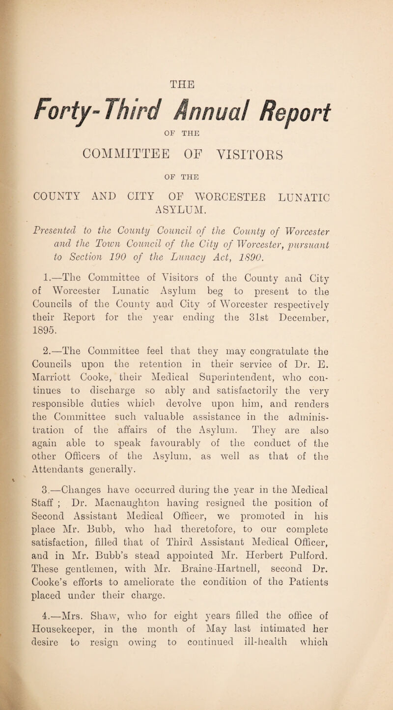 THE OF THE COMMITTEE OF VISITORS OF THE COUNTY AND CITY OF WORCESTER LUNATIC ASYLUM. Presented to the County Council of the County of Worcester and the Town Council of the City of Worcester, pursuant to Section 190 of the Lunacy Act, 1890. 1. —The Committee of Visitors of the County and City of Worcester Lunatic Asylum beg to present to the Councils of the County and City of Worcester respectively their Report for the year ending the 31st December, 1895. 2. —The Committee feel that they may congratulate the Councils upon the retention in their service of Dr. E. Marriott Cooke, their Medical Superintendent, who con¬ tinues to discharge so ably and satisfactorily the very responsible duties which devolve upon him, and renders the Committee such valuable assistance in the adminis¬ tration of the affairs of the Asylum. They are also again able to speak favourably of the conduct of the other Officers of the Asylum, as well as that of the Attendants generally. 3. —Changes have occurred during the year in the Medical Staff ; Dr. Macnaughton having resigned the position of Second Assistant Medical Officer, we promoted in his place Mr. Bubb, who had theretofore, to our complete satisfaction, filled that of Third Assistant Medical Officer, and in Mr. Bubb’s stead appointed Mr. Herbert Pulford. These gentlemen, with Mr. Braine Hartnell, second Dr. Cooke’s efforts to ameliorate the condition of the Patients placed under their charge. 4. —Mrs. Shaw, who for eight years filled the office of Housekeeper, in the month of May last intimated her desire to resign owing to continued ill-health which