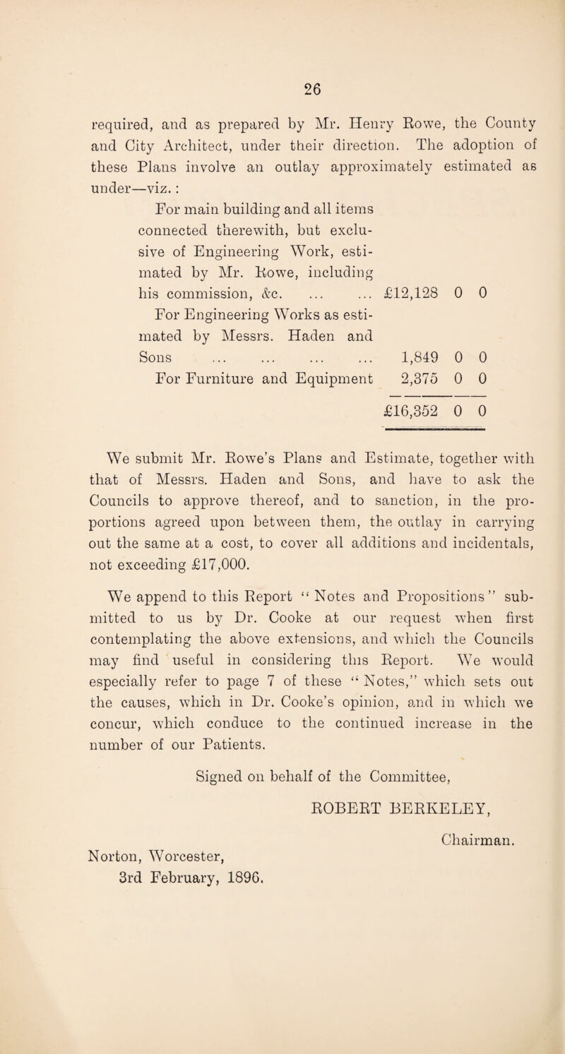 required, and as prepared by Mr. Henry Rowe, the County and City Architect, under their direction. The adoption of these Plans involve an outlay approximately estimated as under—viz. : For main building and all items connected therewith, but exclu¬ sive of Engineering Work, esti¬ mated by Mr. Rowe, including his commission, &c. ... ... £12,128 0 0 For Engineering Works as esti¬ mated by Messrs. Haden and Sons ... ... ... ... 1,849 0 0 For Furniture and Equipment 2,375 0 0 £16,352 0 0 We submit Mr. Rowe’s Plans and Estimate, together with that of Messrs. Haden and Sons, and have to ask the Councils to approve thereof, and to sanction, in the pro¬ portions agreed upon between them, the outlay in carrying out the same at a cost, to cover all additions and incidentals, not exceeding £17,000. We append to this Report “ Notes and Propositions” sub¬ mitted to us by Dr. Cooke at our request wdien first contemplating the above extensions, and which the Councils may find useful in considering this Report. We would especially refer to page 7 of these “ Notes,” which sets out the causes, which in Dr. Cooke’s opinion, and in 'which wre concur, which conduce to the continued increase in the number of our Patients. Signed on behalf of the Committee, ROBERT BERKELEY, Norton, Worcester, 3rd February, 1896. Chairman.