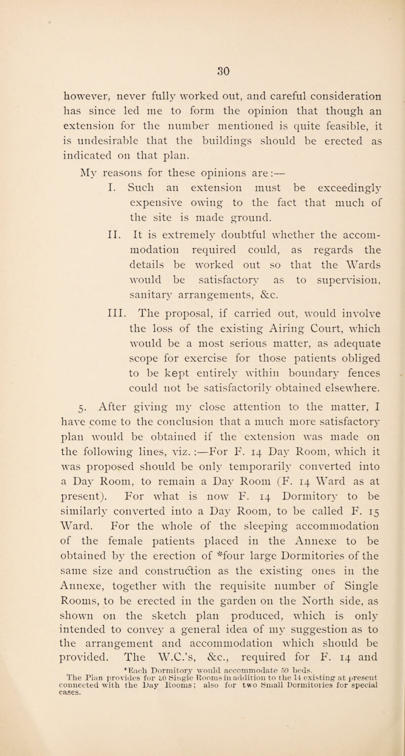 so however, never fully worked out, and careful consideration has since led me to form the opinion that though an extension for the number mentioned is quite feasible, it is undesirable that the buildings should be erected as indicated on that plan. My reasons for these opinions are:— I. Such an extension must be exceedingly expensive owing to the fact that much of the site is made ground. II. It is extremely doubtful whether the accom¬ modation required could, as regards the details be worked out so that the Wards would be satisfactory as to supervision, sanitary arrangements, &c. III. The proposal, if carried out, would involve the loss of the existing Airing Court, which would be a most serious matter, as adequate scope for exercise for those patients obliged to be kept entirely within boundary fences could not be satisfactorily obtained elsewhere. 5. After giving my close attention to the matter, I have come to the conclusion that a much more satisfactory plan would be obtained if the extension was made on the following lines, viz. :—For F. 14 Day Room, which it was proposed should be only temporarily converted into a Day Room, to remain a Day Room (F. 14 Ward as at present). For what is now F. 14 Dormitory to be similarly converted into a Day Room, to be called F. 15 Ward. For the whole of the sleeping accommodation of the female patients placed in the Annexe to be obtained by the erection of *four large Dormitories of the same size and construction as the existing ones in the Annexe, together with the requisite number of Single Rooms, to be erected in the garden on the North side, as shown on the sketch plan produced, which is only intended to convey a general idea of my suggestion as to the arrangement and accommodation which should be provided. The W.C.’s, See., required for F. 14 and * Each Dormitory would accommodate 50 beds. The Plan provides for i,0 Single Rooms in addition to the 14 existing at present connected with the Day Rooms; also for two Small Dormitories for special cases.