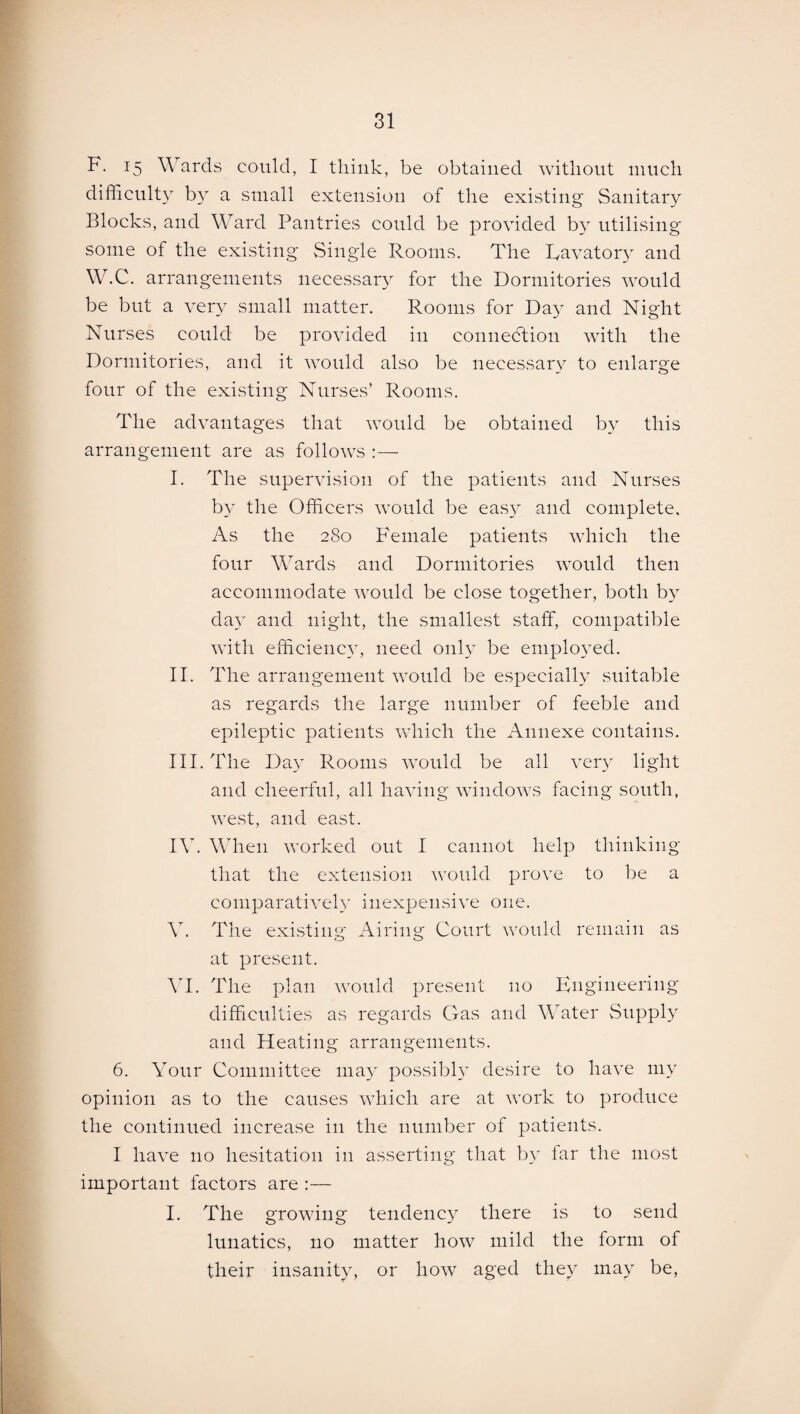 F. 15 Wards could, I think, be obtained without much difficulty by a small extension of the existing Sanitary Blocks, and Ward Pantries could be provided by utilising some of the existing Single Rooms. The Ravatory and W.C. arrangements necessary for the Dormitories would be but a very small matter. Rooms for Day and Night Nurses could be provided in connection with the Dormitories, and it would also be necessary to enlarge four of the existing Nurses’ Rooms. The advantages that would be obtained by this arrangement are as follows :— I. The supervision of the patients and Nurses by the Officers would be easy and complete. As the 280 Female patients which the four Wards and Dormitories would then accommodate would be close together, both by day and night, the smallest staff, compatible with efficiency, need only be employed. II. The arrangement would be especially suitable as regards the large number of feeble and epileptic patients which the Annexe contains. III. The Day Rooms would be all very light and cheerful, all having windows facing south, west, and east. IV. When worked out I cannot help thinking that the extension would prove to be a comparatively inexpensive one. Y. The existing Airing Court would remain as at present. VI. The plan would present no Engineering difficulties as regards Gas and Water Supply and Heating arrangements. 6. Your Committee may possibly desire to have my opinion as to the causes which are at work to produce the continued increase in the number of patients. I have no hesitation in asserting that by lar the most important factors are :— I. The growing tendency there is to send lunatics, no matter how mild the form of their insanity, or how aged they may be,