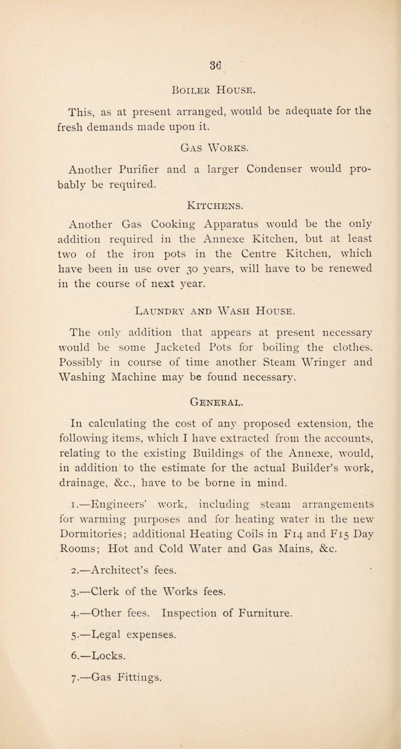 Boiler House. This, as at present arranged, would be adequate for the fresh demands made upon it. Gas Works. Another Purifier and a larger Condenser would pro¬ bably be required. Kitchens. Another Gas Cooking Apparatus would be the only addition required in the Annexe Kitchen, but at least two of the iron pots in the Centre Kitchen, which have been in use over 30 years, will have to be renewed in the course of next year. Laundry and Wash House. The only addition that appears at present necessary would be some Jacketed Pots for boiling the clothes. Possibly in course of time another Steam Wringer and Washing Machine may be found necessary. General. In calculating the cost of an}^ proposed extension, the following items, which I have extracted from the accounts, relating to the existing Buildings of the Annexe, would, in addition to the estimate for the actual Builder’s work, drainage, &c., have to be borne in mind. 1. —Engineers’ work, including steam arrangements for warming purposes and for heating water in the new Dormitories; additional Heating Coils in F14 and F15 Day Rooms; Hot and Cold Water and Gas Mains, &c. 2. —Architect’s fees. 3. —Clerk of the Works fees. 4. —Other fees. Inspection of Furniture. 5. —Legal expenses. 6. —Locks. 7. —Gas Fittings.