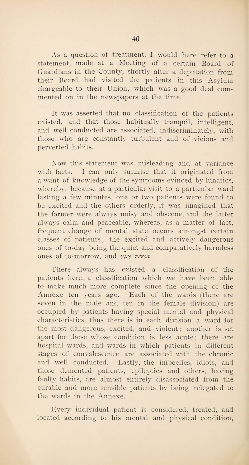 As a question of treatment, I would here refer to a statement, made at a Meeting of a certain Board of Guardians in the County, shortly after a deputation from their Board had visited the patients in this Asylum chargeable to their Union, which was a good deal com¬ mented on in the newspapers at the time. It was asserted that no classification of the patients existed, and that those habitually tranquil, intelligent, and well conducted are associated, indiscriminately, with those who are constantly turbulent and of vicious and perverted habits. Now this statement was misleading and at variance with facts. I can only surmise that it originated from a want of knowledge of the symptoms evinced by lunatics, whereby, because at a particular visit to a particular ward lasting a few minutes, one or two patients were found to be excited and the others orderly, it was imagined that the former were always noisy and obscene, and the latter always calm and peaceable, wdiereas, as a matter of fact, frequent change of mental state occurs amongst certain classes of patients; the excited and actively dangerous ones of to-day being the quiet and comparatively harmless ones of to-morrow, and vice versa. There always has existed a classification of the patients here, a classification which we have been able to make much more complete since the opening of the Annexe ten years ago. Each of the wards (there are seven in the male and ten in the female division) are occupied by patients having special mental and physical characteristics, thus there is in each division a ward lor the most dangerous, excited, and violent ; another is set apart for those whose condition is less acute; there are hospital wards, and wards in which patients in different stages of convalescence are associated with the chronic and well conducted. Lastly, the imbeciles, idiots, and those demented patients, epileptics and others, having faulty habits, are almost entirely disassociated from the curable and more sensible patients by being relegated to the wards in the Annexe. Every individual patient is considered, treated, and located according to his mental and physical condition,