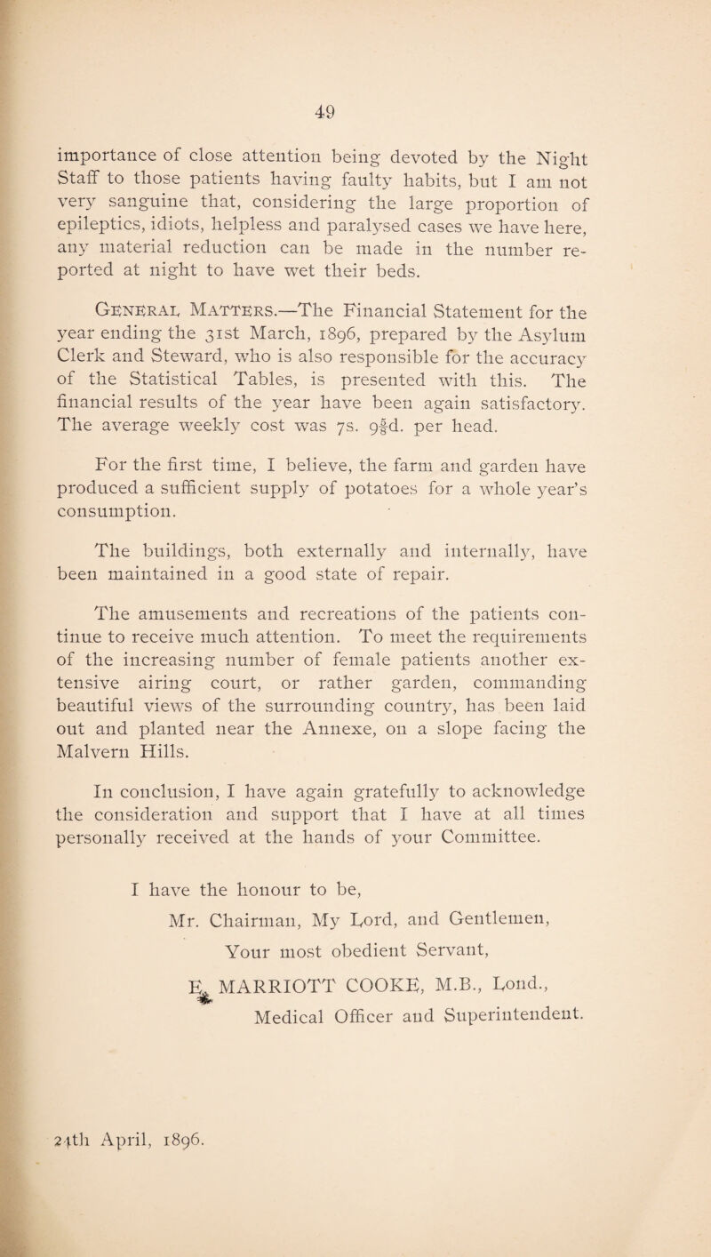 importance of close attention being devoted by the Night Staff to those patients having faulty habits, but I am not very sanguine that, considering the large proportion of epileptics, idiots, helpless and paralysed cases we have here, any material reduction can be made in the number re¬ ported at night to have wet their beds. General Matters.—The Financial Statement for the year ending the 31st March, 1896, prepared by the Asylum Clerk and Steward, who is also responsible for the accuracy of the Statistical Tables, is presented with this. The financial results of the year have been again satisfactory. The average weekly cost was 7s. 9fd. per head. For the first time, I believe, the farm and garden have produced a sufficient supply of potatoes for a whole year’s consumption. The buildings, both externally and internally, have been maintained in a good state of repair. The amusements and recreations of the patients con¬ tinue to receive much attention. To meet the requirements of the increasing number of female patients another ex¬ tensive airing court, or rather garden, commanding beautiful views of the surrounding country, has been laid out and planted near the Annexe, 011 a slope facing the Malvern Hills. In conclusion, I have again gratefully to acknowledge the consideration and support that I have at all times personally received at the hands of your Committee. I have the honour to be, Mr. Chairman, My Ford, and Gentlemen, Your most obedient Servant, E* MARRIOTT COOKE, M.B., Fond., Medical Officer and Superintendent. 24th April, 1896.