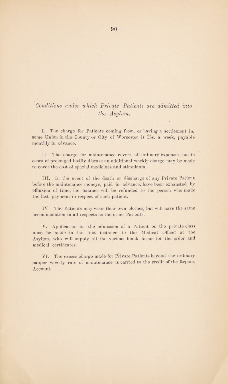 Conditions under which Private Patients are admitted into the Asylum. I. The charge for Patients coming from, or having a settlement in, some Union in the County or City of Worcester is f5s. a week, payable monthly in advance. II. The charge for maintenance covers all ordinary expenses, but in cases of prolonged bodily disease an additional weekly charge may be made to cover the cost of special medicines and stimulants. III. In the event of the death or discharge of any Private Patient before the maintenance moneys, paid in advance, have been exhausted by effluxion of time, the balance will be refunded to the person who made the last payment in respect of such patient. IV The Patients may wear their own clothes, but will have the same accommodation in all respects as the other Patients. V. Application for the admission of a Patient on the private class must be made in the first instance to the Medical Officer at the Asylum, who will supply all the various blank forms for the order and medical certificates. VI. The excess charge made for Private Patients beyond the ordinary pauper weekly rate of maintenance is carried to the credit of the Repairs Account.