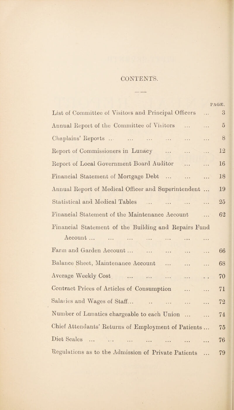 CONTENTS. PAGE. List of Committee of Visitors and Principal Officers ... 3 Annual Report of the Committee of Visitors ... ... 5 Chaplains’ Reports ... ... ... ... ... ... 8 Report of Commissioners in Lunacy ... ... ... 12 Report of Local Government Board Auditor ... ... 16 Financial Statement of Mortgage Debt ... ... ... 18 Annual Report of Medical Officer and Superintendent ... 19 Statistical and Medical Tables ... ... ... ... 25 Financial Statement of the Maintenance Account ... 62 Financial Statement of the Building and Repairs Fund Account ... Farm and Garden Account ... ... ... ... ... 66 Balance Sheet, Maintenance Account ... ... ... 68 Average Weekly Cost ... ... ... ... . . 70 Contract Prices of Articles of Consumption ... ... 71 Salaties and Wages of Staff... .. ... ... ... 72 Number of Lunatics chargeable to each Union ... ... 74 Chief Attendants’ Returns of Employment of Patients ... 75 Diet Scales. 76 Regulations as to the Admission of Private Patients ... 79