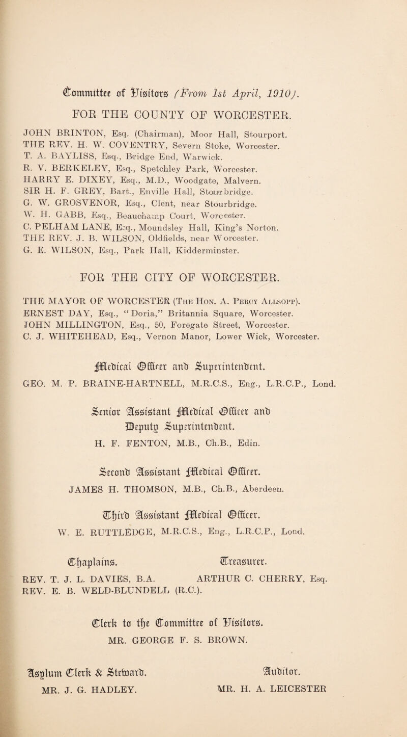 Committee of IJiBi'tovs (From 1st April, 1910J. FOB THE COUNTY OF WORCESTER. JOHN BRINTON, Esq. (Chairman), Moor Hall, Stourport. THE REV. H. W. COVENTRY, Severn Stoke, Worcester. T. A. BAYLISS, Esq., Bridge End, Warwick. R. V. BERKELEY, Esq., Spetchley Park, Worcester. HARR1 E. DIXEY, Esq., M.D., Woodgate, Malvern. SIR H. F. GREY, Bart., Enville Hall, Stour bridge. G. W. GROSVENOR, Esq., Clent, near Stourbridge. A • PL GABB, Esq., Beaucha nip Court, Worcester. C. PELHAM LANE, Ecq., Moundsley Hall, King’s Norton. THE REV. J. B. WILSON, Oldfields, near Worcester. G. E. WILSON, Esq., Park Hall, Kidderminster. FOB, THE CITY OF WOKCESTER. THE MAYOR OF WORCESTER (The Hon. A. Percy Allsopp). ERNEST DAY, Esq., “ Doria,” Britannia Square, Worcester. JOHN MILLINGTON, Esq., 50, Foregate Street, Worcester. C. J. WHITEHEAD, Esq., Vernon Manor, Lower Wick, Worcester. jfttotcai ©fftrer anti iSuperlntenbent. GEO. M. P. BRAINE-HARTNELL, M.R.C.S., Eng., L.R.C.P., Lond. Senior Assistant jIHetucal Officer anb ©eputg j^upermtenbeni H. F. FENTON, M.B., Ch.B., Edin. Seeonb Assistant JJReblcal ©Hirer. JAMES H. THOMSON, M.B., Ch.B., Aberdeen. ©fjlrb Assistant JHeblcal ©tftcer. W. E. RUTTLEDGE, M.R.C.S., Eng., L.R.C.P., Lond. Chaplains. treasurer. REV. T. J. L. DAVIES, B.A. ARTHUR C. CHERRY, Esq. REV. E. B. WELD-BLUNDELL (R.C.). Clerk to tkre Committee of Flsltors. MR. GEORGE F. S. BROWN. Isplurn Clerk Steinarb. MR. J. G. HADLEY. Subitor. MR. H. A. LEICESTER