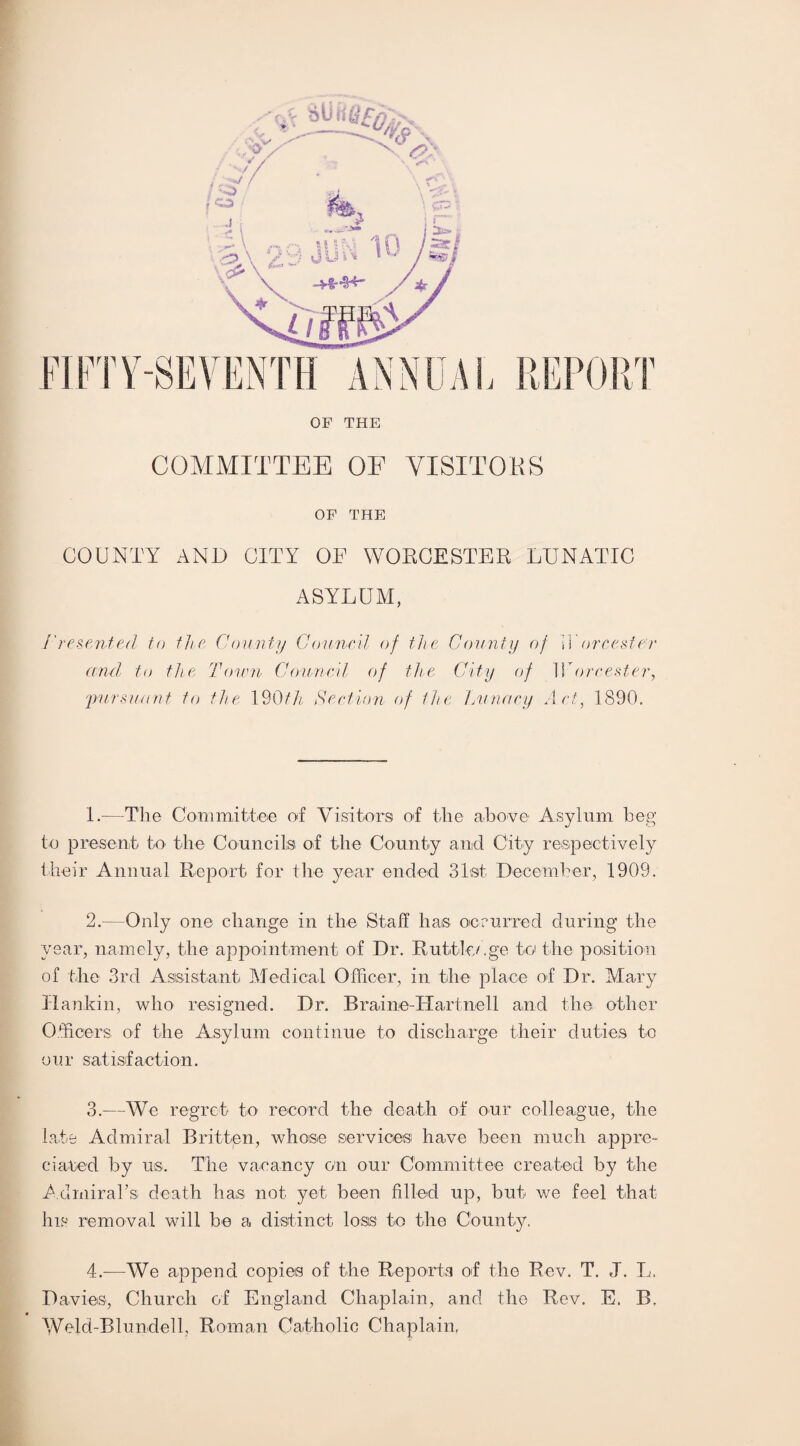 OF THE COMMITTEE OF VISITORS OF THE COUNTY AND CITY OF WORCESTER LUNATIC ASYLUM, /' resented to the Count// Council of the County of \V ore ester and to the Town Council of the City of IT ore ester, 'pursuant to the 190th Section of the Lunacy Act, 1890. L-—The Committee of Visitors of the above Asylum beg to present to the Councils of the County and City respectively their Annual Report for the year ended 31st December, 1909. 2. —Only one change in the Staff has occurred during the year, namely, the appointment of Dr. Rutile/.ge to the position of the 3rd Assistant Medical Officer, in the place of Dr. Mary Ilankin, who resigned. Dr. Braine-Hartnell and the other Officers, of the Asylum continue to discharge their duties to our satisfaction. 3. —We regret to record the death of our colleague, the late Admiral Britten, whose services have been much appre¬ ciated by us. The vacancy on our Committee created by the Admiral's death has not yet been filled up, but we feel that his removal will be a distinct loss to the County. 4. —We append copies of the Reports of the Rev. T. J. L. Davies, Church of England Chaplain, and the Rev. E. B. Weld-Blundell, Roman Catholic Chaplain,