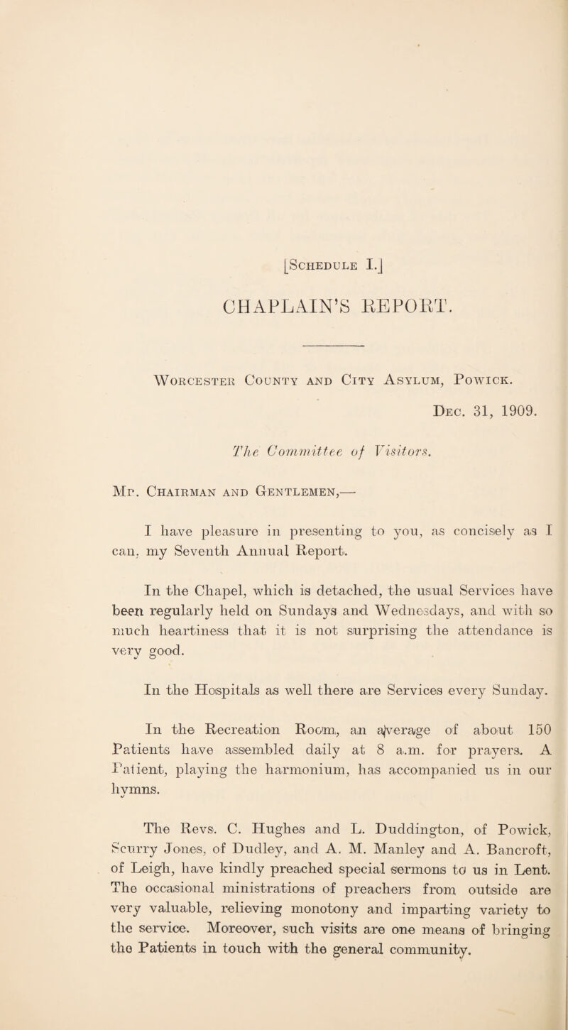 CHAPLAIN’S EE POET. Worcester County and City Asylum, Powick. Dec. 31, 1909. The Committee of Visitors. Mr. Chairman and Gentlemen,— I have pleasure in presenting to you, as concisely as I can, niy Seventh Annual Report. In the Chapel, which is detached, the usual Services have been regularly held on Sundays and Wednesdays, and with so much heartiness that it is not surprising the attendance is very good. In the Hospitals as well there are Services every Sunday. In the Recreation Room:, an ajverage of about 150 Patients have assembled daily at 8 a.m. for prayers. A Patient, playing the harmonium, has accompanied us in our hvmns. %j The Revs. C. Hughes and L. Duddington, of Powick, Scurry Jones, of Dudley, and A. M. Manley and A. Bancroft, of Leigh, have kindly preached special sermons to us in Lent. The occasional ministrations of preachers from outside are very valuable, relieving monotony and imparting variety to the service. Moreover, such visits are one means of bringing the Patients in touch with the general community.