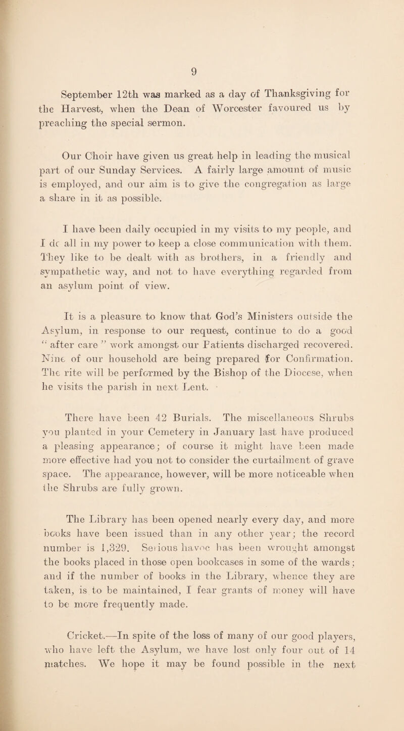 September 12th was marked as a day of Thanksgiving for the Harvest, when the Dean of Worcester favoured us by preaching the special sermon. Our Choir have given us great help in leading the musical part of our Sunday Services. A fairly large amount of music is employed, and our aim is to give the congregation as large a share in it as possible. I have been daily occupied in my visits to my people, and I dc all in my power to keep a close communication with them. They like to be dealt with as brothers, in a friendly and sympathetic way, and not to have everything regarded from an asylum point of view. It is a pleasure- to know that God’s Ministers outside the Asylum., in response to our request, continue to do a good after care ” work amongst our Patients discharged recovered. Nine of our household are being prepared for Confirmation. The rite will be performed by the Bishop of the Diocese, when he visits the parish in next Lent. There have been 42 Burials. The miscellaneous Shrubs you planted in your Cemetery in January last have produced a pleasing appearance; of course it might have been made more effective had. you not to consider the curtailment of grave space. The appearance, however, will be more noticeable when tlie Shrubs are fully grown. The Library has been opened nearly every day, and more books have been issued than in any other year ; the record number is 1,329. Serious havoc has been wrought amongst the books placed in those open bookcases in some of the wards ; and if the number of books in the Library, whence they are taken, is to be maintained, I fear grants of money will have to be more frequently made. Cricket.—In spite of the loss of many of our good players, who have left the Asylum, we have lost only four out of 14 matches. We hope it may be found possible in the next