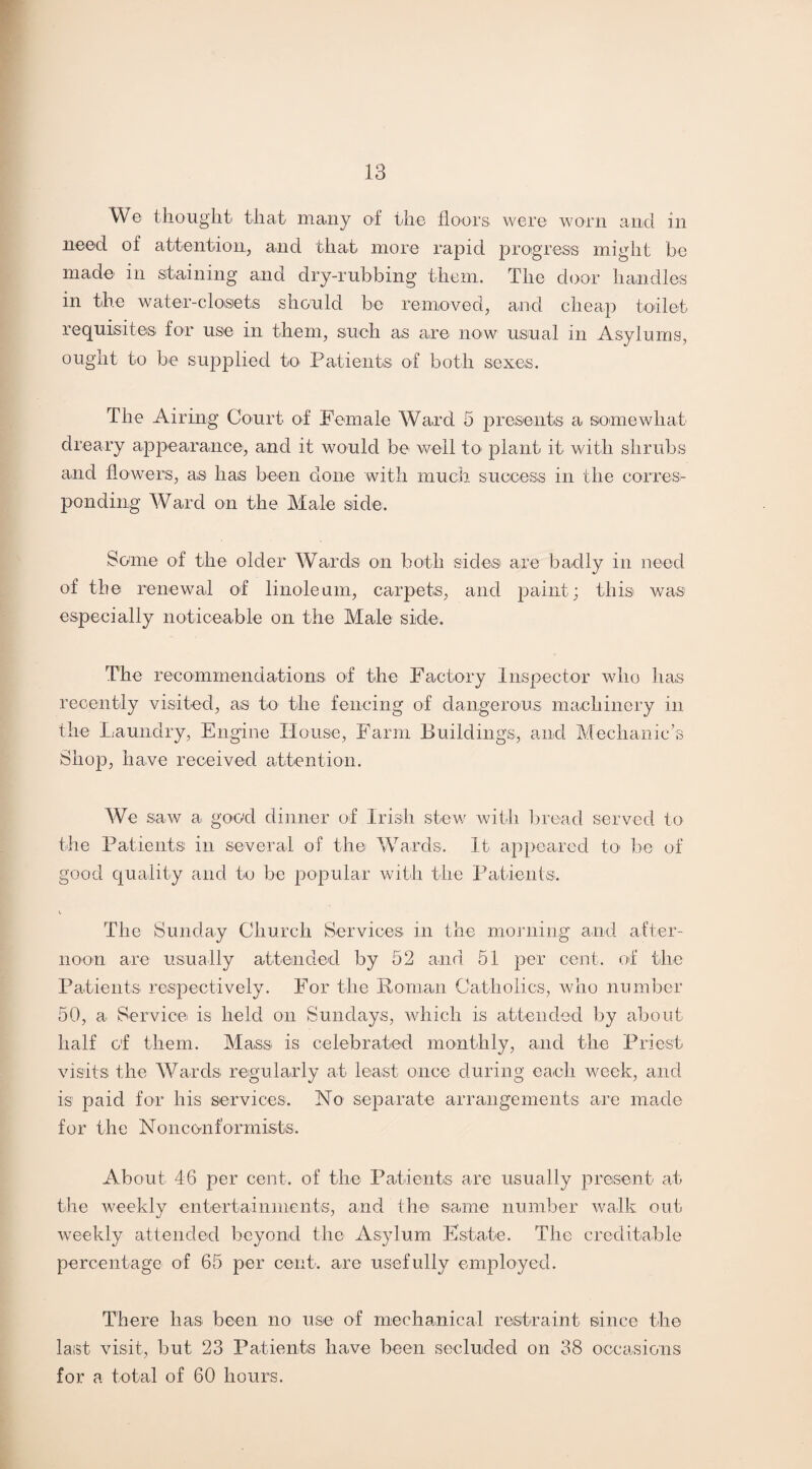 We thought that many of the floors were worn and in need of attention, and that more rapid progress might be made in staining and dry-rubbing them. The door handles in the water-closets should be removed, and cheap toilet requisites for use in them, such as are now usual in Asylums, ought to be supplied to Patients of both sexes. The Airing Court of Female Ward 5 presents a somewhat dreary appearance, and it would be well to plant it with shrubs and flowers, as has been clone with much success in the corres¬ ponding Ward on the Male side. Some of the older Wards on both sides are badly in need of the renewal of linoleum, carpets, and paint; this was especially noticeable on the Male side. The recommendations of the Factory Inspector who has recently visited, as to the fencing of dangerous machinery in the Laundry, Engine House, Farm Buildings, and Mechanic’s Shop, have received attention. We saw a good dinner of Irish stew with bread served to the Patients in several of the Wards. It appeared to be of good quality and to be popular with the Patients. The Sunday Church Services in the morning and after¬ noon are usually attended by 52 and 51 per cent, of the Patients respectively. For the Roman Catholics, who number 50, a Service is held on Sundays, which is attended by about half of them. Mass is celebrated monthly, and the Priest visits the Wards regularly at least once during each week, and is paid for his services. No separate arrangements are made for the Nonconformists. About 46 per cent, of the Patients are usually present at the weekly entertainments, and the same number walk out weekly attended beyond the Asylum Estate. The creditable percentage of 65 per cent, are usefully employed. There has been no use of mechanical restraint since the last visit, but 23 Patients have been secluded on 38 occasions for a total of 60 hours.