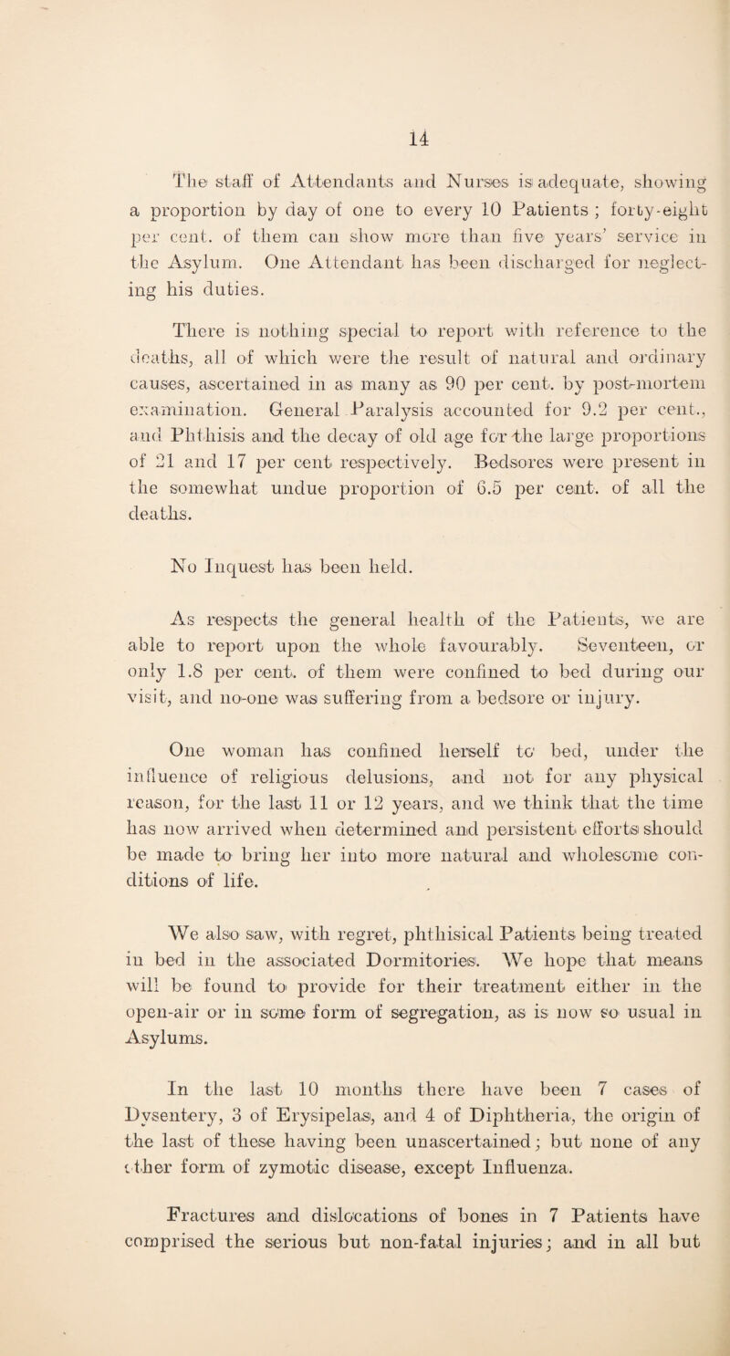 The staff of Attendants and Nurses isi adequate, showing a proportion by day of one to every 10 Patients ; forty-eight per cent, of them can show more than five years’ service in the Asylum. One Attendant has been discharged for neglect¬ ing his duties. There is nothing special to report with reference to the deaths, all of which were the result of natural a,nd ordinary causes, ascertained in as many as 90 per cent, by postmortem examination. General Paralysis accounted for 9.2 per cent., and Phthisis and the decay of old age fertile large proportions of 21 and 17 per cent respectively. Bedsores were present in the somewhat undue proportion of 6.5 per cent, of all the deaths. No Inquest has been held. As respects the general health of the Patients, we are able to report upon the whole favourably. Seventeen, or only 1.8 per cent, of them were confined to bed during our visit, and no-one was suffering from a bedsore or injury. One woman lias confined herself to bed, under the influence of religious delusions, and not for any physical reason, for the last 11 or 12 years, and we think that the time has now arrived when determined and persistent efforts should be made to bring her into more natural and wholesome con¬ ditions of life. We also saw, with regret, phthisical Patients being treated iu bed in the associated Dormitories. We hope that means will be found to provide for their treatment either in the open-air or in some form of segregation, as is now so usual in Asylums. In the last 10 months there have been 7 cases of Dysentery, 3 of Erysipelas, and 4 of Diphtheria, the origin of the last of these having been unascertained; but none of any other form of zymotic disease, except Influenza. Fractures and dislocations of bones in 7 Patients have comprised the serious but non-fatal injuries; and in all but