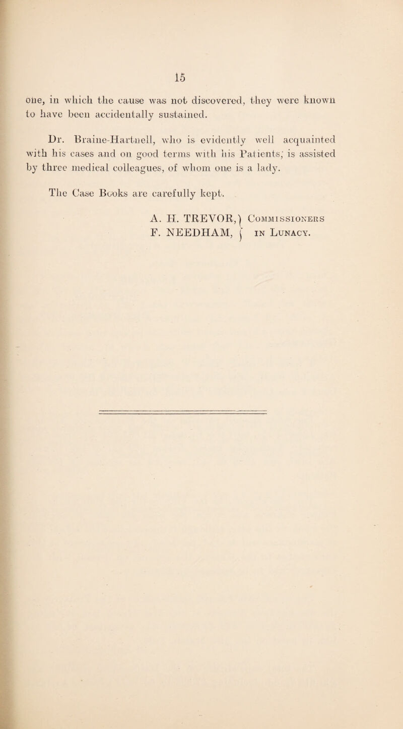 one, in which the cause was not discovered, they were known to have been accidentally sustained. Dr. Braine-Hartiiell, who is. evidently well acquainted with his cases and on good terms with his Patients; is assisted by three medical colleagues, of whom one is a lady. The Case Books are carefully kept. A. PI. TREVOR,'} Commissioners F. NEEDHAM, j in Lunacy.