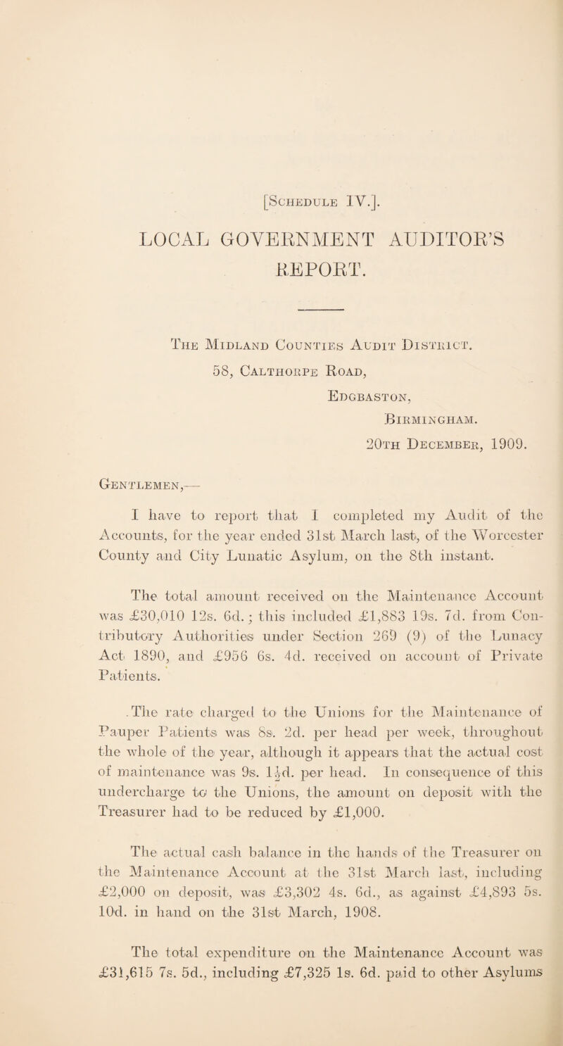 LOCAL GOVERNMENT AUDITOR’S REPORT. The Midland Counties Audit District. 58, Calthorpe Road, Edgbaston, Birmingham. 20th December, 1909. Gentlemen,— 1 have to report that 1 completed my Audit of the Accounts, for the year ended 31st March last, of the Worcester County and City Lunatic Asylum, on the 8th instant. The total amount received on the Maintenance Account was =£30,010 12s. 6d.; this included £1,883 19s. 7d. from Con¬ tributory Authorities under Section 269 (9) of the Lunacy Act 1890, and £956 6s. 4d. received on account of Private Patients. The rate charged to the Unions for the Maintenance of Pauper Patients was 8s. 2d. per head per week, throughout the whole of the year, although it appears that the actual cost of maintenance was 9s. l-|d. per head. In consequence of this undercharge to the Unions, the amount on deposit with the Treasurer had to be reduced by £1,000. The actual cash balance in the hands of the Treasurer on the Maintenance Account at the 31st March last, including £2,000 on deposit, was £3,302 4s. 6d., as against £4,893 5s. lOd. in hand on the 31st March, 1908. The total expenditure on the Maintenance Account was £31,615 7s. 5d., including £7,325 Is. 6d. paid to other Asylums