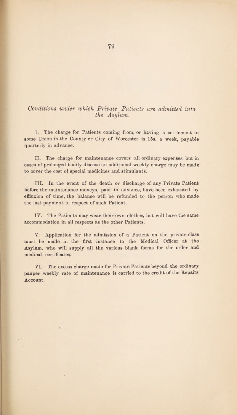 Conditions under which Private Patients are admitted into the Asylum. I. The charge for Patients coming from, or having a settlement in some Union in the County or City of Worcester is 15s. a week, payable quarterly in advance. II. The charge for maintenance covers all ordinary expenses, but in cases of prolonged bodily disease an additional weekly charge may be made to cover the cost of special medicines and stimulants. III. In the event of the death or discharge of any Private Patient before the maintenance moneys, paid in advance, have been exhausted by effluxion of time, the balance will be refunded to the person who made the last payment in respect of such Patient. IV. The Patients may wear their own clothes, but will have the same accommodation in all respects as the other Patients. V. Application for the admission of a Patient on the private class must be made in the first instance to the Medical Officer at the Asylum, who will supply all the various blank forms for the order and medical certificates.. VI. The excess charge made for Private Patients beyond the ordinary pauper weekly rate of maintenance is carried to the credit of the Repairs Account.