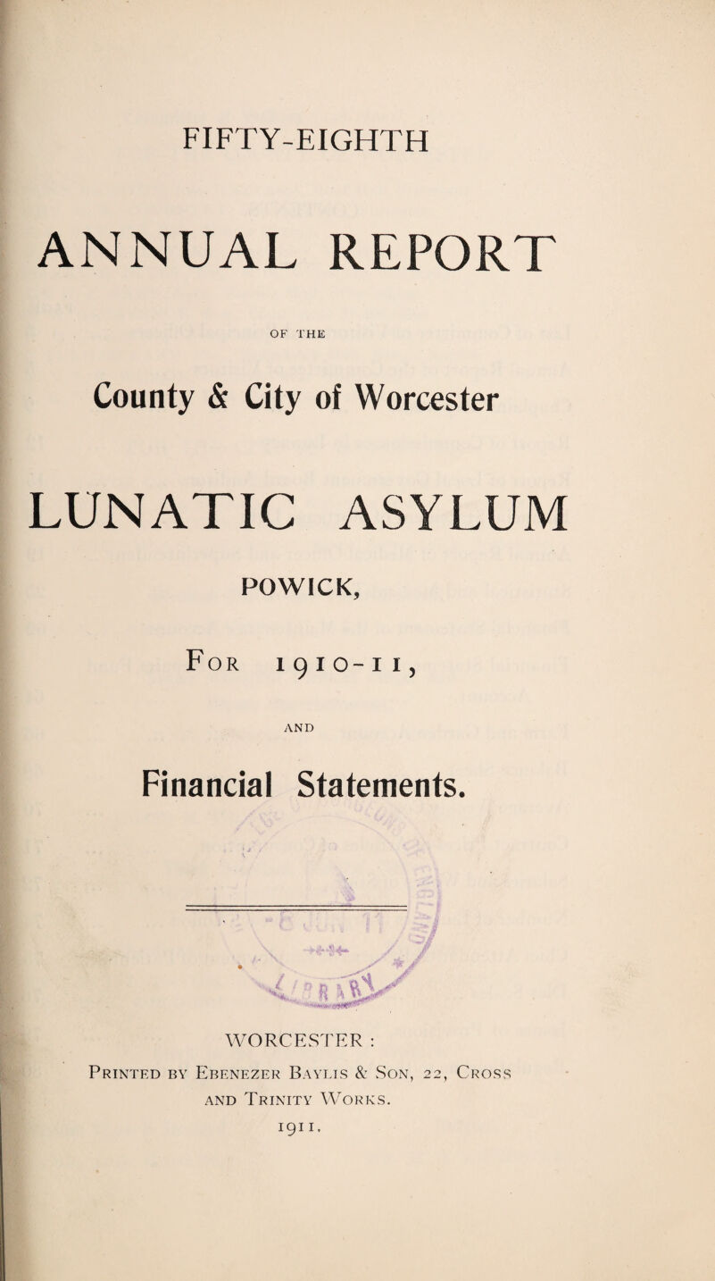 FIFTY-EIGHTH ANNUAL REPORT OF THE County & City of Worcester LUNATIC ASYLUM POWICK, For i 9io-i i , AND Financial Statements. WORCESTER : Printed by Ebenezer Baylis & Son, 22, Cross and Trinity Works. 1911.