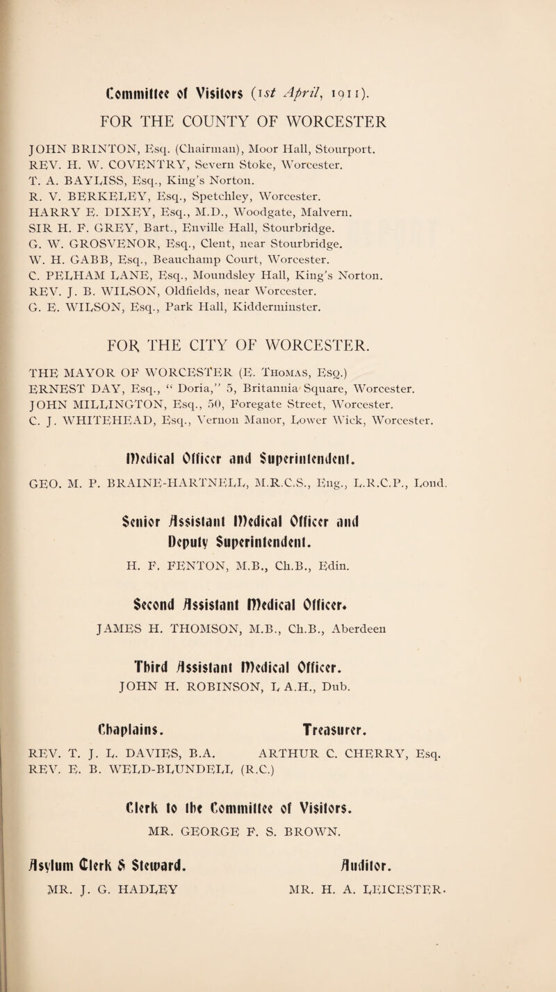 Committee of Visitors (ist April, 1911). FOR THE COUNTY OF WORCESTER JOHN BRINTON, Esq. (Chairman), Moor Hall, Stourport. REV. H. W. COVENTRY, Severn Stoke, Worcester. T. A. BAYEISS, Esq., King’s Norton. R. V. BERKEEEY, Esq., Spetchley, Worcester. HARRY E. DIXEY, Esq., M.D., Woodgate, Malvern. SIR H. P. GREY, Bart., Enville Hall, Stourbridge. G. W. GROSVENOR, Esq., Clent, near Stourbridge. W. H. GABB, Esq., Beauchamp Court, Worcester. C. PEEHAM EANE, Esq., Moundsley Hall, King’s Norton. REV. J. B. WIESON, Oldhelds, near Worcester. G. E. WIESON, Esq., Park Hall, Kidderminster. FOR THE CITY OF WORCESTER. THE MAYOR OF WORCESTER (E. Thomas, Eso.) ERNEST DAY, Esq., “ Doria,” 5, Britannia Square, Worcester. JOHN MIEEINGTON, Esq., 50, Poregate Street, Worcester. C. J. WHITEHEAD, Esq., Vernon Manor, Eowcr Wick, Worcester. I))edical Officer and Superintendent. GEO. M. P. BRAINE-HARTNEEE, M.R.C.S., Eng., E.R.C.P., Eond. Senior Assistant Medical Officer and Deputy Superintendent. H. P. FENTON, M.B., Ch.B., Edin. Second Assistant IDedical Officer* JAMES H. THOMSON, M.B., Ch.B., Aberdeen Third Assistant Medical Officer. JOHN H. ROBINSON, E A.H., Dub. Chaplains. Treasurer. REV. T. J. E. DAVIES, B.A. ARTHUR C. CHERRY, Esq. REV. E. B. WEED-BEUNDEEE (R.C.) Clerk to the Committee of Visitors. MR. GEORGE F. S. BROWN. Asvlum Clerk 6 Steward. MR. J. G. HADEEY Auditor. MR. H. A. EEICESTER-