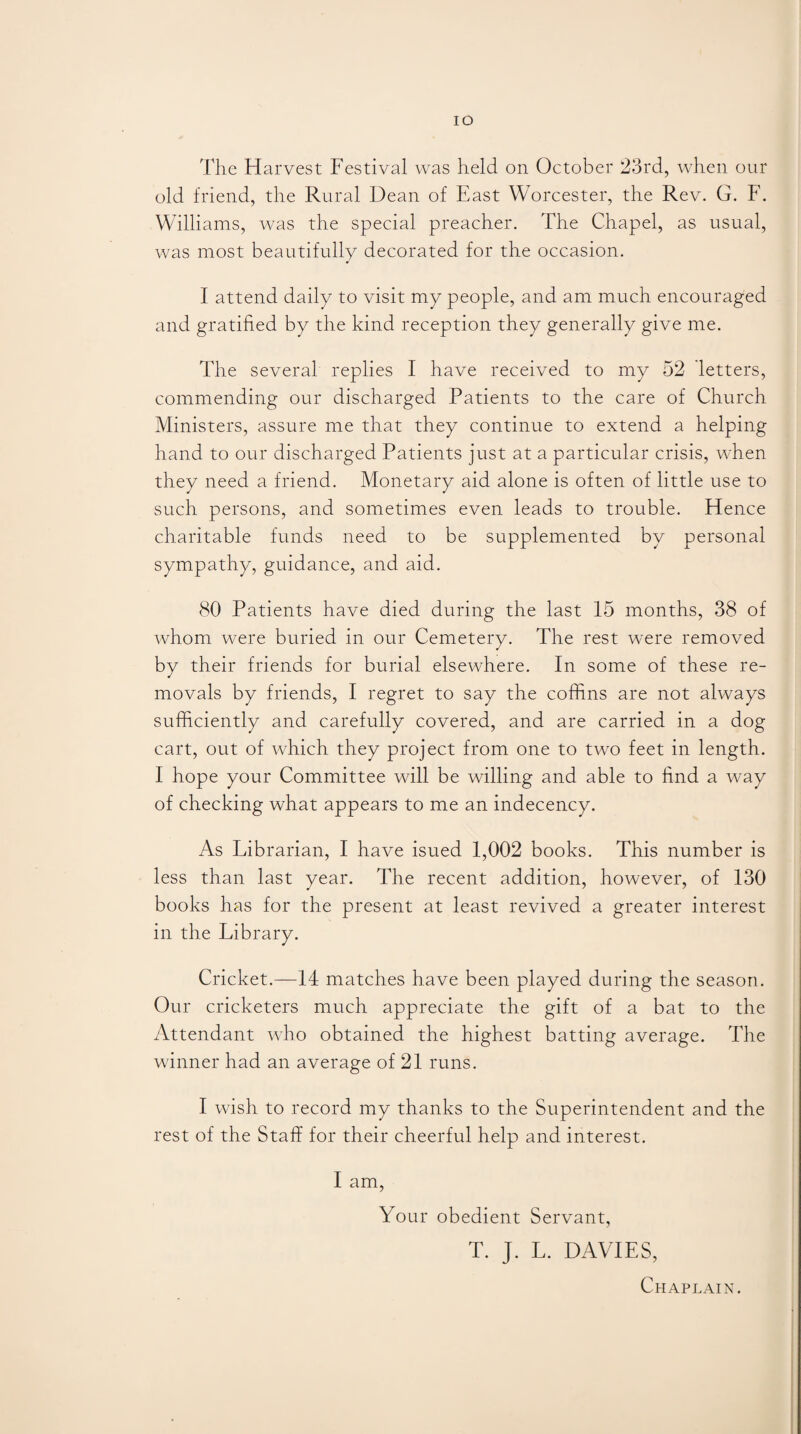 IO The Harvest Festival was held on October 23rd, when our old friend, the Rural Dean of East Worcester, the Rev. G. F. Williams, was the special preacher. The Chapel, as usual, was most beautifully decorated for the occasion. I attend daily to visit my people, and am much encouraged and gratified by the kind reception they generally give me. The several replies I have received to my 52 letters, commending our discharged Patients to the care of Church Ministers, assure me that they continue to extend a helping hand to our discharged Patients just at a particular crisis, when they need a friend. Monetary aid alone is often of little use to such persons, and sometimes even leads to trouble. Hence charitable funds need to be supplemented by personal sympathy, guidance, and aid. 80 Patients have died during the last 15 months, 38 of whom were buried in our Cemetery. The rest were removed by their friends for burial elsewhere. In some of these re¬ movals by friends, I regret to say the coffins are not always sufficiently and carefully covered, and are carried in a dog cart, out of which they project from one to two feet in length. I hope your Committee will be willing and able to find a way of checking what appears to me an indecency. As Librarian, I have isued 1,002 books. This number is less than last year. The recent addition, however, of 130 books has for the present at least revived a greater interest in the Library. Cricket.—14 matches have been played during the season. Our cricketers much appreciate the gift of a bat to the Attendant who obtained the highest batting average. The winner had an average of 21 runs. I wish to record my thanks to the Superintendent and the rest of the Staff for their cheerful help and interest. I am, Your obedient Servant, T. J. L. DAVIES, Chaplain.
