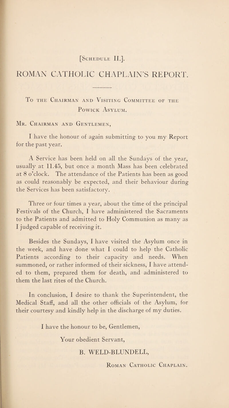 ROMAN CATHOLIC CHAPLAIN’S REPORT. To the Chairman and Visiting Committee of the Powick Asylum. Mr. Chairman and Gentlemen, I have the honour of again submitting to you my Report for the past year. A Service has been held on all the Sundays of the year, usually at 11.45, but once a month Mass has been celebrated at 8 o’clock. The attendance of the Patients has been as good as could reasonably be expected, and their behaviour during the Services has been satisfactory. Three or four times a year, about the time of the principal Festivals of the Church, I have administered the Sacraments to the Patients and admitted to Holy Communion as many as I judged capable of receiving it. Besides the Sundays, I have visited the Asylum once in the week, and have done what I could to help the Catholic Patients according to their capacity and needs. When summoned, or rather informed of their sickness, I have attend¬ ed to them, prepared them for death, and administered to them the last rites of the Church. In conclusion, I desire to thank the Superintendent, the Medical Staff, and all the other officials of the Asylum, for their courtesy and kindly help in the discharge of my duties. I have the honour to be, Gentlemen, Your obedient Servant, B. WELD-BLUNDELL, Roman Catholic Chaplain.