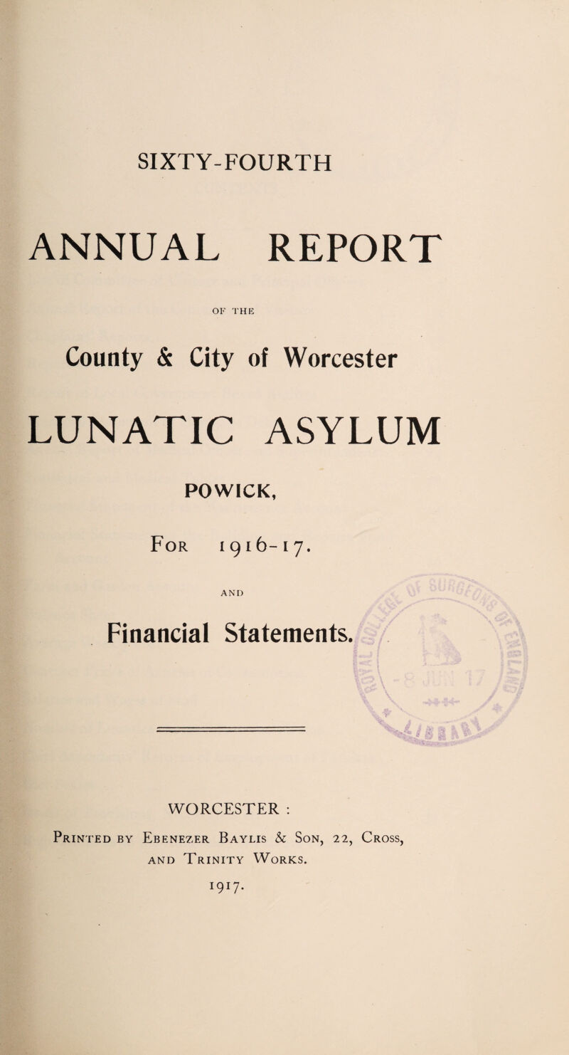 SIXTY-FOURTH ANNUAL REPORT OF THE County & City of Worcester LUNATIC ASYLUM POWICK, For 1916-17. AND Financial Statements. WORCESTER : Printed by Ebenezer Baylis & Son, 22, Cross, and Trinity Works. I9I7-