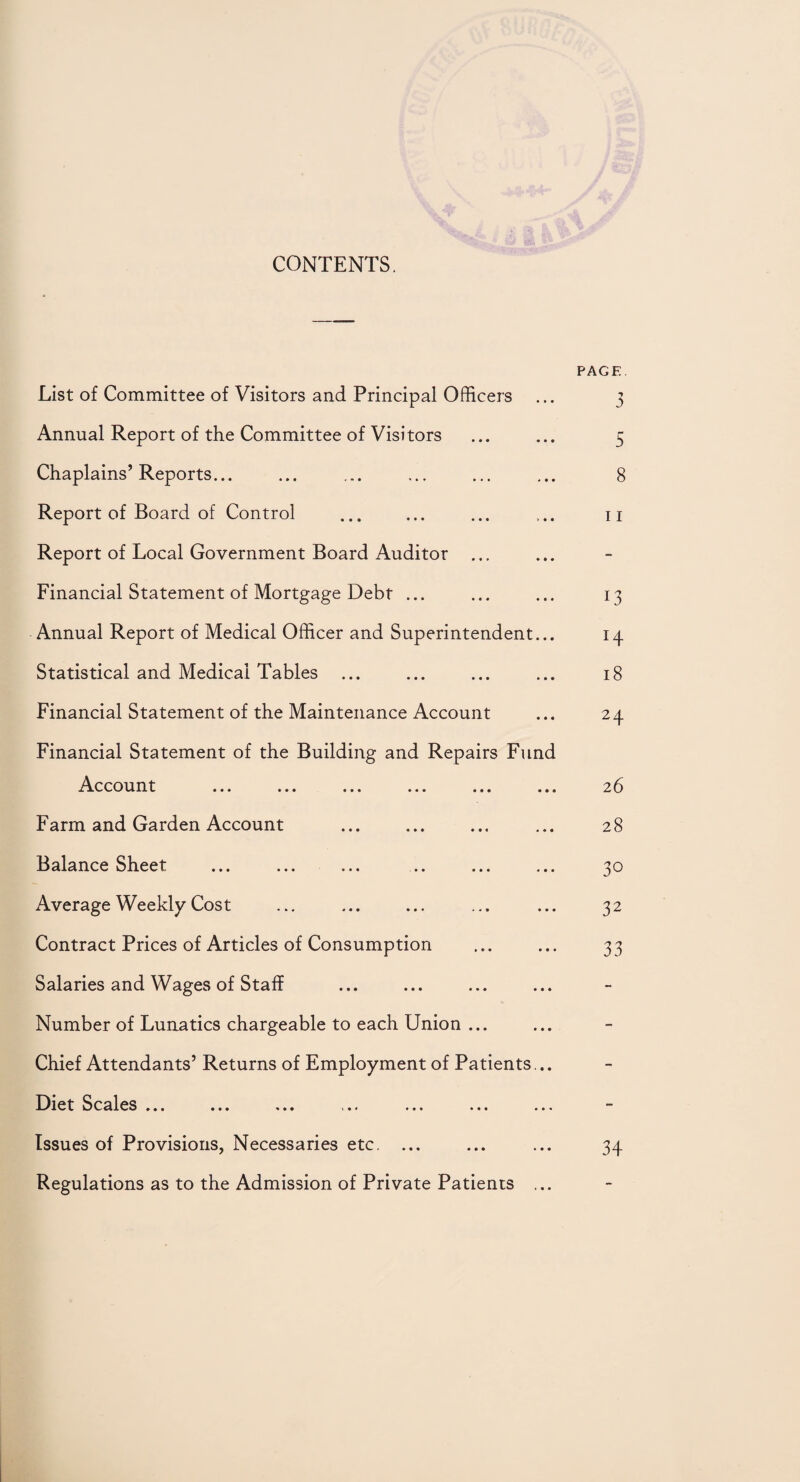 CONTENTS. PAGE. List of Committee of Visitors and Principal Officers ... 3 Annual Report of the Committee of Visitors ... ... 5 Chaplains’ Reports. 8 Report of Board of Control ... ... ... ... n Report of Local Government Board Auditor ... Financial Statement of Mortgage Debt ... ... ... 13 Annual Report of Medical Officer and Superintendent... 14 Statistical and Medical Tables ... ... ... ... 18 Financial Statement of the Maintenance Account ... 24 Financial Statement of the Building and Repairs Fund Account ... ... ... ... ... ... 26 Farm and Garden Account . ... 28 Balance Sheet ... ... ... .. ... ... 30 Average Weekly Cost ... ... ... ... ... 32 Contract Prices of Articles of Consumption ... ... 33 Salaries and Wages of Staff Number of Lunatics chargeable to each Union ... Chief Attendants’ Returns of Employment of Patients... Diet Scales ... ... ... ... ... ... ... Issues of Provisions, Necessaries etc. ... ... ... 34 Regulations as to the Admission of Private Patients ...