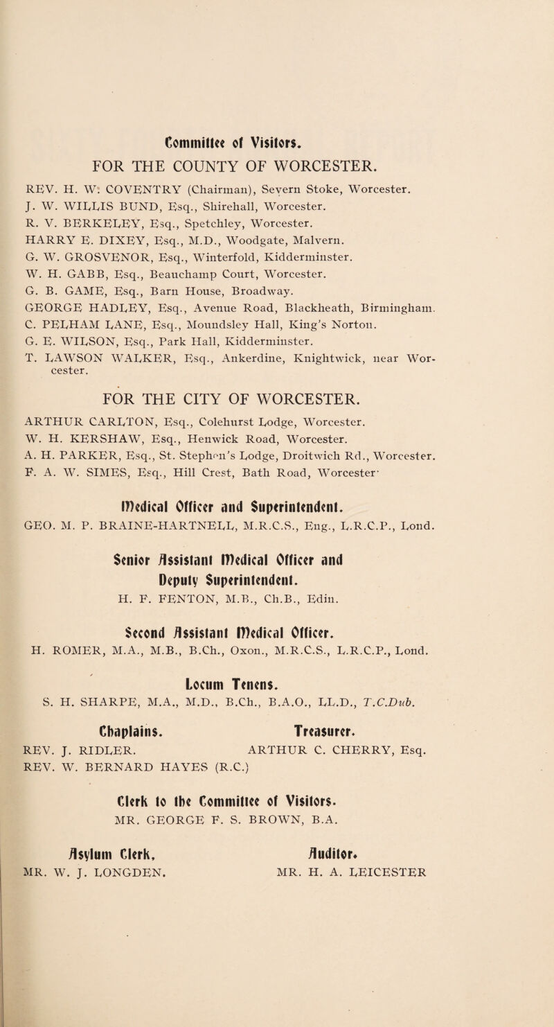 Committee of Visitors. FOR THE COUNTY OF WORCESTER. REV. H. W. COVENTRY (Chairman), Severn Stoke, Worcester. J. W. WIRRIS BUND, Esq., Sliirehall, Worcester. R. V. BERKEEEY, Esq., Spetchley, Worcester. HARRY E. DIXEY, Esq., M.D., Woodgate, Malvern. G. W. GROSVENOR, Esq., Winterfold, Kidderminster. W. H. GABB, Esq., Beauchamp Court, Worcester. G. B. GAME, Esq., Barn House, Broadway. GEORGE HADEEY, Esq., Avenue Road, Blackheath, Birmingham. C. PEEHAM DANE, Escp, Moundsley Hall, King’s Norton. G. E. WIESON, Esq., Park Hall, Kidderminster. T. EAWSON WAEKER, Esq., Ankerdine, Knightwick, near Wor¬ cester. FOR THE CITY OF WORCESTER. ARTHUR CARETON, Esq., Colehurst Eodge, Worcester. W. H. KERSHAW, Esq., Henwick Road, Worcester. A. H. PARKER, Esq., St. Stephen's Eodge, Droitwich Rd., Worcester. P. A. W. SIMES, Esq., Hill Crest, Bath Road, Worcester1 IDedical Officer and Superintendent. GEO. M. P. BRAINE-HARTNEEE, M.R.C.S., Eng., E.R.C.P., Bond. Senior /Issistant IDedical Officer and Deputy Superintendent. H. P. PENTON, M.B., Ch.B., Edin. Second Assistant IDedical Officer. H. ROMER, M.A., M.B., B.Ch., Oxon., M.R.C.S., E.R.C.P., Eond. ✓ Locum Tenens. S. H. SHARPE, M.A., M.D., B.Ch., B.A.O., EL.D., T.C.Dub. Chaplains. Treasurer. REV. J. RIDEER. ARTHUR C. CHERRY, Esq. REV. W. BERNARD HAYES (R.C.) Clerk to the Committee of Visitors. MR. GEORGE P. S. BROWN, B.A. Asylum Clerk. Auditor* MR. W. J. EONGDEN. MR. H. A. EEICESTER