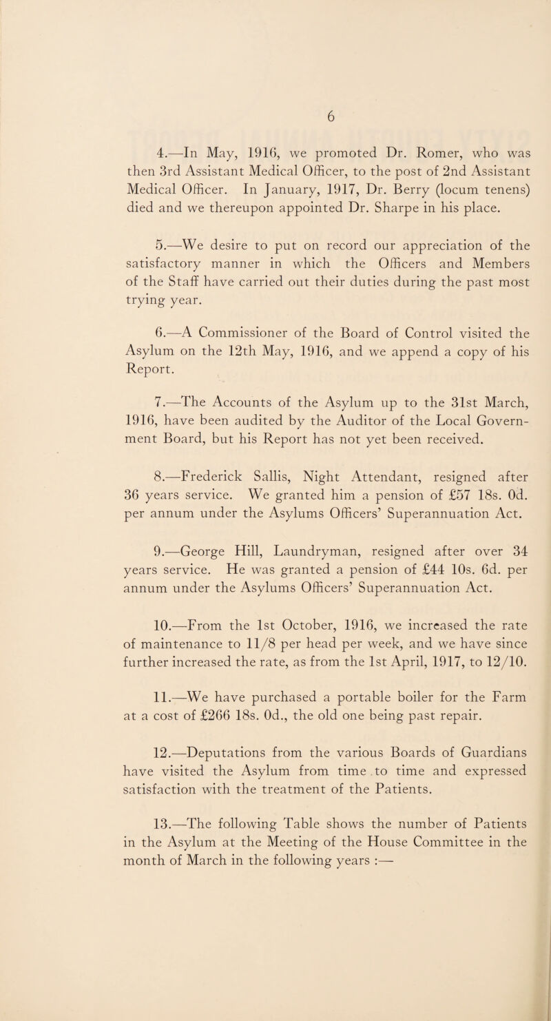 4. —In May, 1916, we promoted Dr. Romer, who was then 3rd Assistant Medical Officer, to the post of 2nd Assistant Medical Officer. In January, 1917, Dr. Berry (locum tenens) died and we thereupon appointed Dr. Sharpe in his place. 5. —We desire to put on record our appreciation of the satisfactory manner in which the Officers and Members of the Staff have carried out their duties during the past most trying year. 6. —A Commissioner of the Board of Control visited the Asylum on the 12th May, 1916, and we append a copy of his Report. 7. —The Accounts of the Asylum up to the 31st March, 1916, have been audited by the Auditor of the Local Govern¬ ment Board, but his Report has not yet been received. 8. —Frederick Sallis, Night Attendant, resigned after 36 years service. We granted him a pension of £57 18s. Od. per annum under the Asylums Officers’ Superannuation Act. 9. —George Hill, Laundryman, resigned after over 34 years service. He was granted a pension of £44 10s. 6d. per annum under the Asylums Officers’ Superannuation Act. 10. —From the 1st October, 1916, we increased the rate of maintenance to 11/8 per head per week, and we have since further increased the rate, as from the 1st April, 1917, to 12/10. 11. —We have purchased a portable boiler for the Farm at a cost of £266 18s. Od., the old one being past repair. 12. —Deputations from the various Boards of Guardians have visited the Asylum from time to time and expressed satisfaction with the treatment of the Patients. 13. —The following Table shows the number of Patients in the Asylum at the Meeting of the House Committee in the month of March in the following years :—