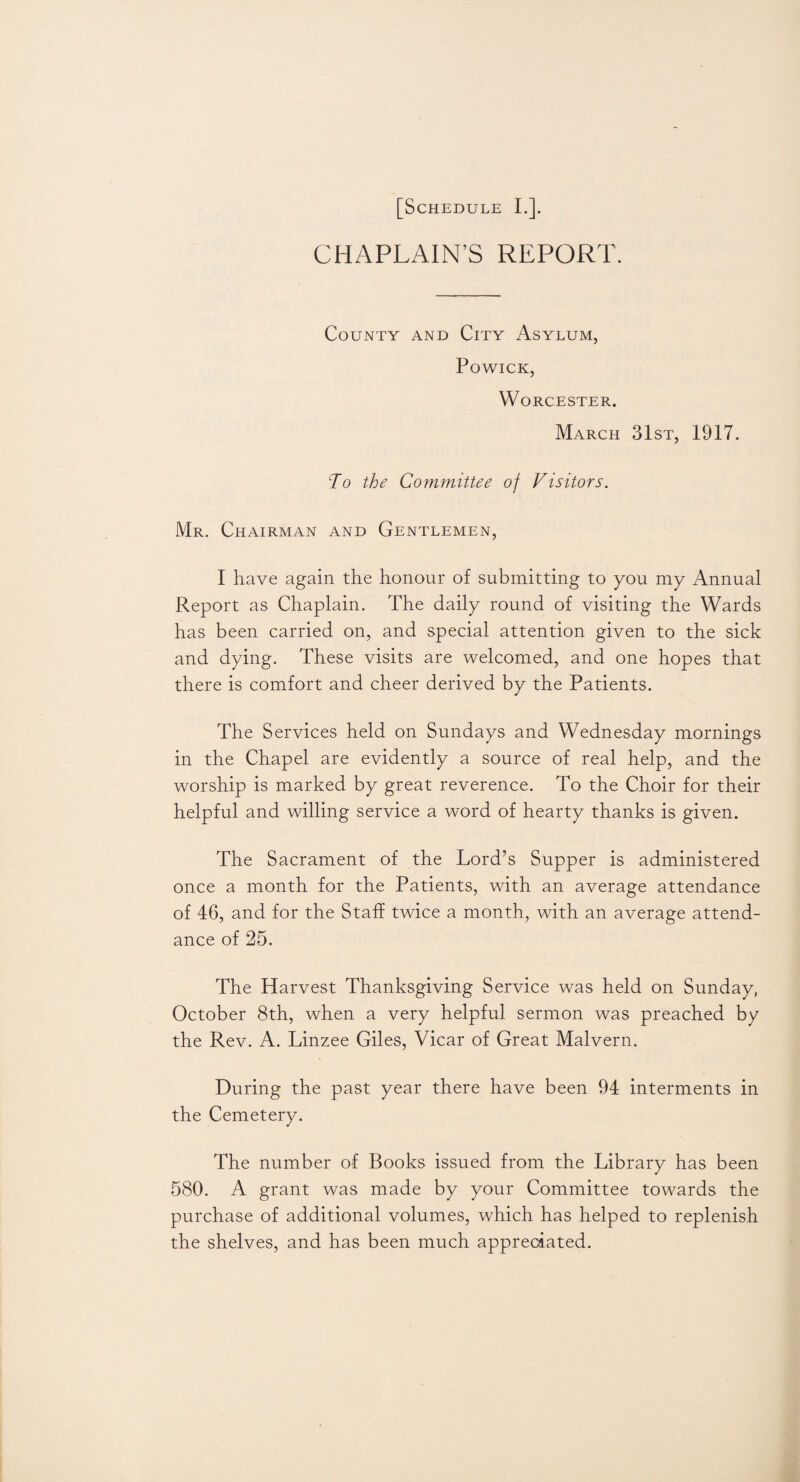 CHAPLAIN’S REPORT. County and City Asylum, Powick, Worcester. March 31st, 1917. To the Committee of Visitors. Mr. Chairman and Gentlemen, I have again the honour of submitting to you my Annual Report as Chaplain. The daily round of visiting the Wards has been carried on, and special attention given to the sick and dying. These visits are welcomed, and one hopes that there is comfort and cheer derived by the Patients. The Services held on Sundays and Wednesday mornings in the Chapel are evidently a source of real help, and the worship is marked by great reverence. To the Choir for their helpful and willing service a word of hearty thanks is given. The Sacrament of the Lord’s Supper is administered once a month for the Patients, with an average attendance of 46, and for the Staff twice a month, with an average attend¬ ance of 25. The Harvest Thanksgiving Service was held on Sunday, October 8th, when a very helpful sermon was preached by the Rev. A. Linzee Giles, Vicar of Great Malvern. During the past year there have been 94 interments in the Cemetery. The number of Books issued from the Library has been 580. A grant was made by your Committee towards the purchase of additional volumes, which has helped to replenish the shelves, and has been much appreciated.