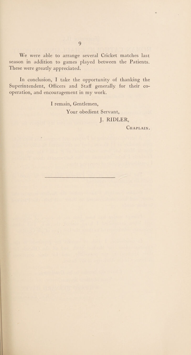 n 9 We were able to arrange several Cricket matches last season in addition to games played between the Patients. These were greatly appreciated. In conclusion, I take the opportunity of thanking the Superintendent, Officers and Staff generally for their co¬ operation, and encouragement in my work. I remain, Gentlemen, Your obedient Servant, J. RIDLER, Chaplain.