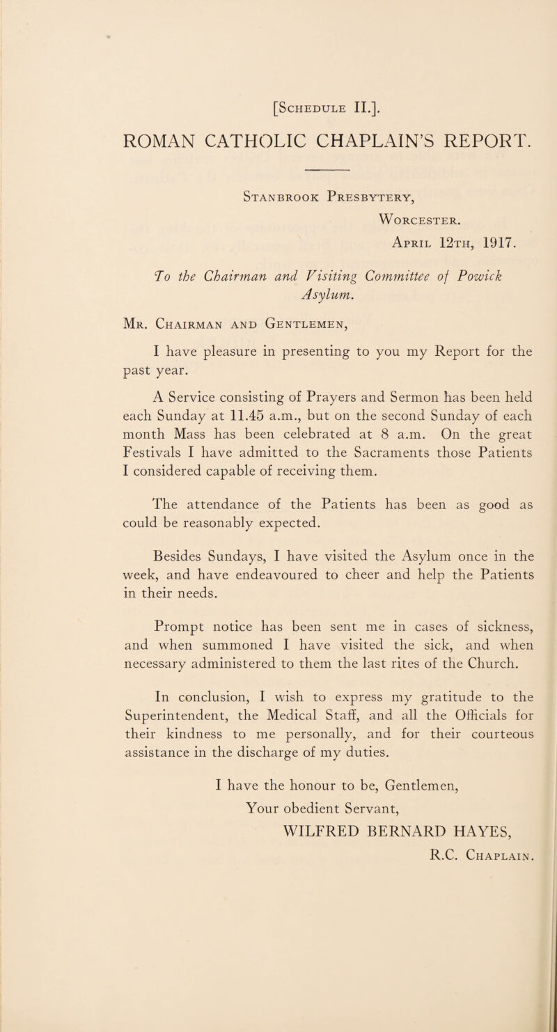 ROMAN CATHOLIC CHAPLAIN’S REPORT. Stanbrook Presbytery, Worcester. April 12th, 1917. To the Chairman and Visiting Committee of Powick Asylum. Mr. Chairman and Gentlemen, I have pleasure in presenting to you my Report for the past year. A Service consisting of Prayers and Sermon has been held each Sunday at 11.45 a.m., but on the second Sunday of each month Mass has been celebrated at 8 a.m. On the great Festivals I have admitted to the Sacraments those Patients I considered capable of receiving them. The attendance of the Patients has been as good as could be reasonably expected. Besides Sundays, I have visited the Asylum once in the week, and have endeavoured to cheer and help the Patients in their needs. Prompt notice has been sent me in cases of sickness, and when summoned I have visited the sick, and when necessary administered to them the last rites of the Church. In conclusion, I wish to express my gratitude to the Superintendent, the Medical Staff, and all the Officials for their kindness to me personally, and for their courteous assistance in the discharge of my duties. I have the honour to be, Gentlemen, Your obedient Servant, WILFRED BERNARD HAYES, R.C. Chaplain.