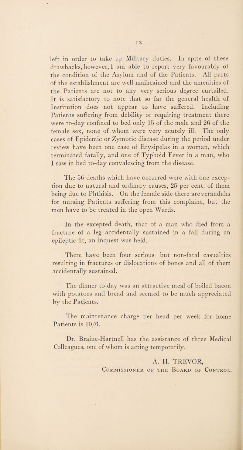 left in order to take up Military duties. In spite of these drawbacks, however, I am able to report very favourably of the condition of the Asylum and of the Patients. All parts of the establishment are well maintained and the amenities of the Patients are not to any very serious degree curtailed. It is satisfactory to note that so far the general health of Institution does not appear to have suffered. Including Patients suffering from debility or requiring treatment there were to-day confined to bed only 15 of the male and 26 of the female sex, none of whom were very acutely ill. The only cases of Epidemic or Zymotic disease during the period under review have been one case of Erysipelas in a woman, which terminated fatally, and one of Typhoid Fever in a man, who I saw in bed to-day convalescing from the disease. The 56 deaths which have occurred were with one excep¬ tion due to natural and ordinary causes, 25 per cent, of them being due to Phthisis. On the female side there areverandahs for nursing Patients suffering from this complaint, but the men have to be treated in the open Wards. In the excepted death, that of a man who died from a fracture of a leg accidentally sustained in a fall during an epileptic fit, an inquest was held. There have been four serious but non-fatal casualties resulting in fractures or dislocations of bones and all of them accidentally sustained. The dinner to-day was an attractive meal of boiled bacon with potatoes and bread and seemed to be much appreciated by the Patients. The maintenance charge per head per week for home Patients is 10/6. Dr. Braine-Hartnell has the assistance of three Medical Colleagues, one of whom is acting temporarily. A. H. TREVOR, Commissioner of the Board of Control.